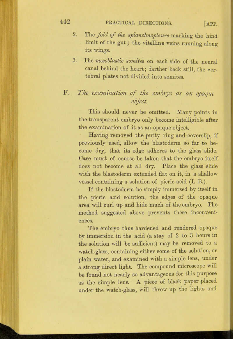 2. The foil of the splanchnopleure marking the hind limit of the gut j the vitelline veins running along its wings. 3. The mesoblastic somites on each side of the neural canal behind the heart; farther back still, the ver- tebral plates not divided into somites. The examination of the embryo as an opaque object. This should never be omitted. Many points in the transparent embryo only become intelligible after the examination of it as an opaque object. Having removed the putty ring and coverslip, if previously used, allow the blastoderm so far to be- come dry, that its edge adheres to the glass slide. Care must of course be taken that the embryo itself does not become at all dry. Place the glass slide with the blastoderm extended flat on it, in a shallow vessel containing a solution of picric acid (I. B.). If the blastoderm be simply immersed by itself in the picric acid solution, the edges of the opaque area will curl up and hide much of the embryo. The method suggested above prevents these inconveni- ences. The embryo thus hardened and rendered opaque by immersion in the acid (a stay of 2 to 3 hours in the solution will be sufficient) may be removed to a watch-glass, containing either some of the solution, or plain water, and examined with a simple lens, under a strong direct light. The compound microscope will be found not nearly so advantageous for this purpose as the simple lens. A piece of black paper placed under the watch-glass, will throw up the lights and