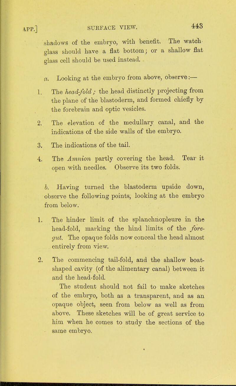 shadows of the embryo, with benefit. The watch- glass should have a flat bottom; or a shallow flat glass cell should be used instead. ft. Looking at the embryo from above, observe:— 1. The head-fold; the head distinctly projecting from the plane of the blastoderm, and formed chiefly by the forebrain and optic vesicles. 2. The elevation of the medullary canal, and the indications of the side walls of the embryo. 3. The indications of the tail. 4. The Amnion partly covering the head. Tear it open with needles. Observe its two folds. b. Having turned the blastoderm upside down, observe the following points, looking at the embryo from below. 1. The hinder limit of the splanchnopleure in the head-fold, marking the hind limits of the fore- gut. The opaque folds now conceal the head almost entirely from view. 2. The commencing tail-fold, and the shallow boat- shaped cavity (of the alimentary canal) between it and the head-fold. The student should not fail to make sketches of the embryo, both as a transparent, and as an opaque object, seen from below as well as from above. These sketches will be of great service to him when he comes to study the sections of the same embryo.