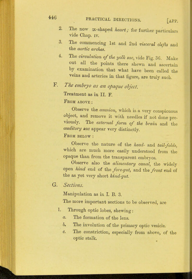 [app. 2. The now co-shaped heart; for further, particulars vide Chap. iv. 3. The commencing 1st and 2nd visceral clefts and the aortic arches. 4. The circulation of the yolk sac, vide Fig. 36. Make out all the points there shewn and ascertain by examination that what have been called the veins and arteries in that figure, are truly such. F. The embryo as an opaque object. Treatment as in II. F. Feom above: Observe the amnion, which is a very conspicuous object, and remove it with needles if not done pre- viously. The external form of the brain and the auditory sac appear very distinctly. From below : Observe the nature of the head- and tail-folds, which are much more easily understood from the opaque than from the transparent embryos. Observe also the alimentary canal, the widely open hind end of the fore-gut, and the front end of the as yet very short hind-gut. G. Sections. Manipulation as in I. B. 3. The more important sections to be observed, are 1. Through optic lobes, shewing: a. The formation of the lens. b. The involution of the primary optic vesicle. c. The constriction, especially from above, of the optic stalk.