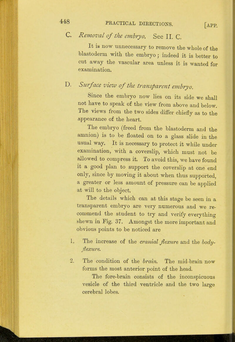 C. Removal of the embryo. See II. C. It is now unnecessary to remove the whole of the blastoderm with the embryo; indeed it is better to cut away the vascular area unless it is wanted for examination. D. Surface view of the transparent embryo. Since the embryo now lies on its side we shall not have to speak of the view from above and below. The views from the two sides differ chiefly as to the appearance of the heart. The embryo (freed from the blastoderm and the amnion) is to be floated on to a glass slide in the usual way. It is necessary to protect it while under examination, with a coverslip, which must not be allowed to compress it. To avoid this, we have found it a good plan to support the coverslip at one end only, since by moving it about when thus supported, a greater or less amount of pressure can be applied at will to the object. The details which can at this stage be seen in a transparent embryo are very numerous and we re- commend the student to try and verify everything shewn in Fig. 37. Amongst the more important and obvious points to be noticed are 1. The increase of the cranial flexure and the body- flexure. 2. The condition of the brain. The mid-brain now forms the most anterior point of the head. The fore-brain consists of the inconspicuous vesicle of the third ventricle and the two large cerebral lobes.