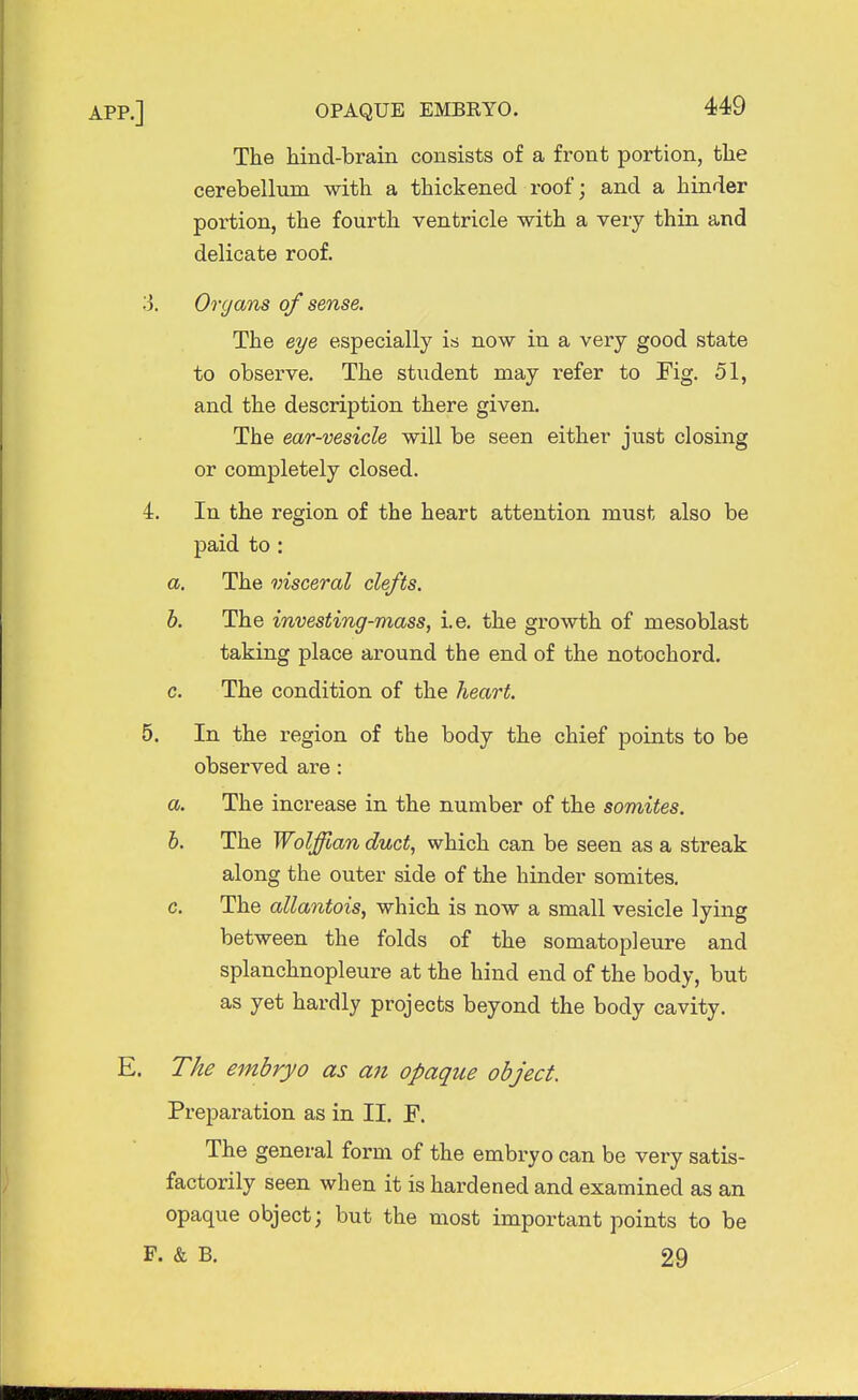 The hind-brain consists of a front portion, the cerebellum with a thickened roof; and a hinder portion, the fourth ventricle with a very thin and delicate roof. 3. Organs of sense. The eye especially is now in a very good state to observe. The student may refer to Fig. 51, and the description there given. The ear-vesicle will be seen either just closing or completely closed. i. In the region of the heart attention must also be paid to : a. The visceral clefts. b. The investing-mass, i.e. the growth of mesoblast taking place around the end of the notochord. c. The condition of the heart. 5. In the region of the body the chief points to be observed are : a. The increase in the number of the somites. b. The Wolffian duct, which can be seen as a streak along the outer side of the hinder somites. c. The allantois, which is now a small vesicle lying between the folds of the somatopleure and splanchnopleure at the hind end of the body, but as yet hardly projects beyond the body cavity. E. The embryo as an opaque object. Preparation as in II. F. The general form of the embryo can be very satis- factorily seen when it is hardened and examined as an opaque object; but the most important points to be P. & B. 29