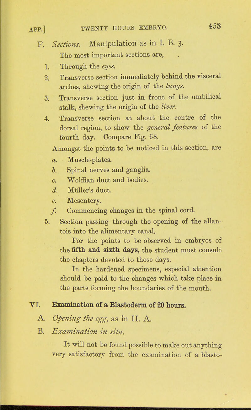 F. Sections. Manipulation as in I. B. 3. The most important sections are, 1. Through the eyes. 2. Transverse section immediately behind the visceral arches, shewing the origin of the lungs. 3. Transverse section just in front of the umbilical stalk, shewing the origin of the liver. 4. Transverse section at about the centre of the dorsal region, to shew the general features of the fourth day. Compare Fig. 68. Amongst the points to be noticed in this section, are a. Muscle-plates. b. Spinal nerves and ganglia. c. Wolffian duct and bodies. d. Miiller's duct. e. Mesentery. f. Commencing changes in the spinal cord. 5. Section passing through the opening of the allan- tois into the alimentary canal. For the points to be observed in embryos of the fifth and sixth days, the student must consult the chapters devoted to those days. In the hardened specimens, especial attention should be paid to the changes which take place in the parts forming the boundaries of the mouth. VI. Examination of a Blastoderm of 20 hours. A. Opening the egg, as in II. A. B. Examination in situ. It will not be found possible to make out anything very satisfactory from the examination of a blasto-