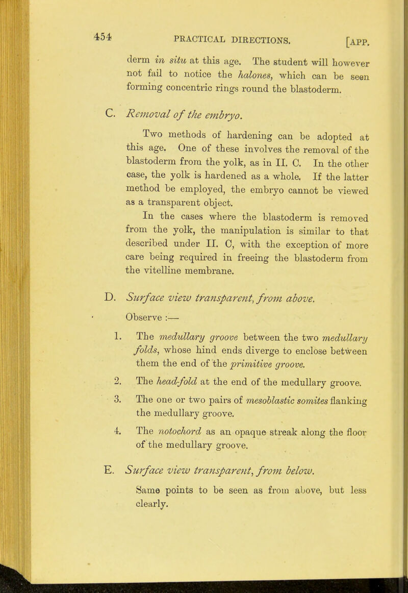 derm in situ at this age. The student will however not fail to notice the halones, which can be seen forming concentric rings round the blastoderm. C. Removal of the embryo. Two methods of hardening can be adopted at this age. One of these involves the removal of the blastoderm from the yolk, as in II. C. In the other case, the yolk is hardened as a whole. If the latter method be employed, the embryo cannot be viewed as a transparent object. In the cases where the blastoderm is removed from the yolk, the manipulation is similar to that described under II. C, with the exception of more care being required in freeing the blastoderm from the vitelline membrane. D. Surface view transparent, from above. • Observe :— 1. The medullary groove between the two medullary folds, whose hind ends diverge to enclose between them the end of the primitive groove. 2. The head-fold at the end of the medullary groove. 3. The one or two pairs of mesoblastic somites flanking the medullary groove. 4. The notochord as an opaque streak along the floor of the medullary groove. E. Surface view transpare7it, from below. Same points to be seen as from above, but less clearly.