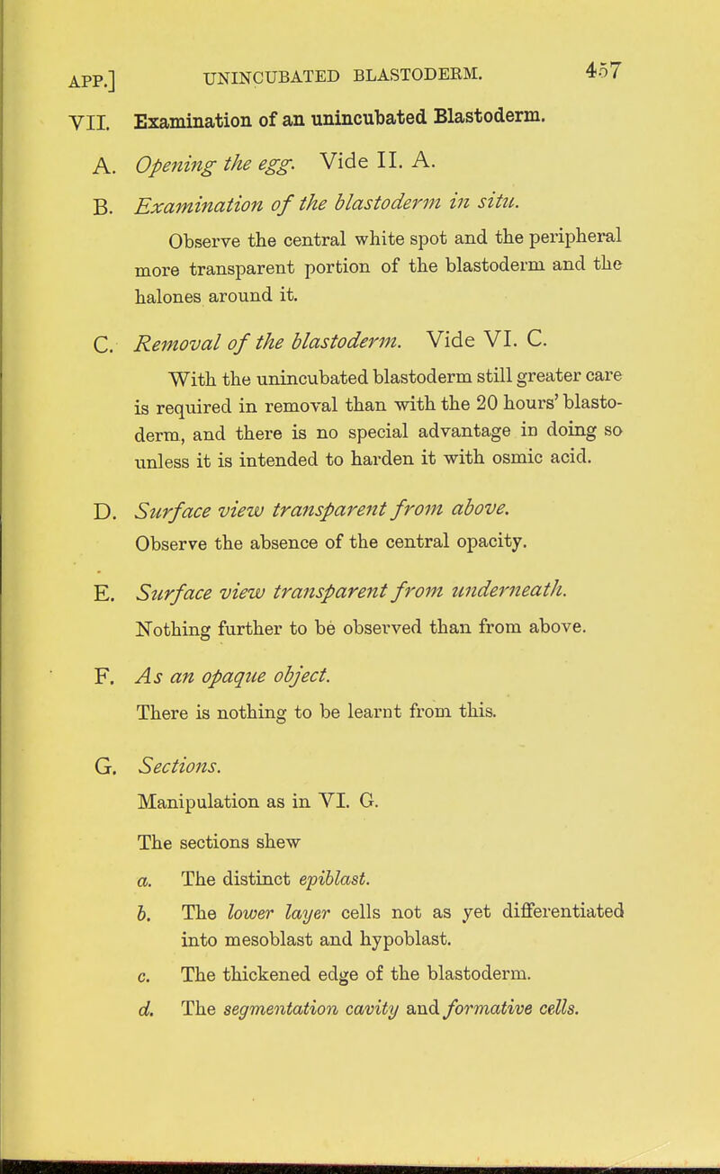 VII. Examination of an unincubated Blastoderm. A. Opening the egg. Vide II. A. B. Examination of the blastoderm in situ. Observe the central white spot and the peripheral more transparent portion of the blastoderm and the halones around it. C. Removal of the blastoderm. Vide VI. C. With the unincubated blastoderm still greater care is required in removal than with the 20 hours' blasto- derm, and there is no special advantage in doing so unless it is intended to harden it with osmic acid. D. Surface view transparent from above. Observe the absence of the central opacity. E. Surface view transparent from underneath. Nothing further to be observed than from above. F. As an opaque object. There is nothing to be learnt from this. G. Sections. Manipulation as in VI. G. The sections shew a. The distinct epiblast. b. The lower layer cells not as yet differentiated into mesoblast and hypoblast. c. The thickened edge of the blastoderm. d. The segmentation cavity and formative cells.