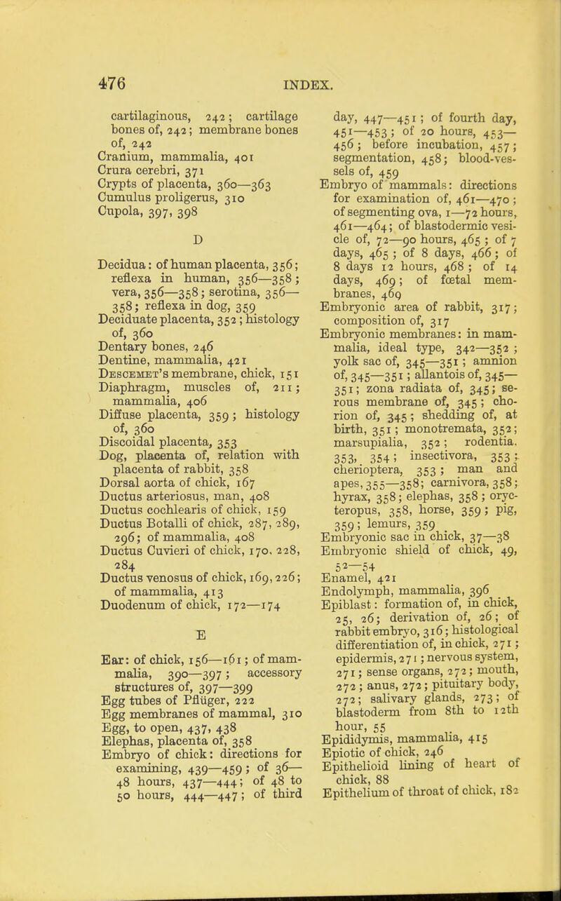 cartilaginous, 242; cartilage bones of, 242; membrane bones of, 242 Cranium, mammalia, 401 Crura cerebri, 371 Crypts of placenta, 360—363 Cumulus proligerus, 310 Cupola, 397, 398 D Decidua: of human placenta, 356; refiexa in human, 356—358 ; vera, 356—358; serotina, 356— 358; refiexa in dog, 359 Deciduate placenta, 352; histology of, 360 Dentary bones, 246 Dentine, mammalia, 421 Descemet's membrane, chick, 151 Diaphragm, muscles of, 211; mammalia, 406 Diffuse placenta, 359 ; histology of, 360 Discoidal placenta, 353 Dog, placenta of, relation with placenta of rabbit, 358 Dorsal aorta of chick, 167 Ductus arteriosus, man, 408 Ductus cochlearis of chick, 159 Ductus Botalli of chick, 287, 289, 296; of mammalia, 408 Ductus Cuvieri of chick, 170, 228, 284 Ductus venosus of chick, 169,226; of mammalia, 413 Duodenum of chick, 172—174 E Ear: of chick, 156—161; of mam- malia, 390—397 ; accessory structures of, 397—399 Egg tubes of Pfliiger, 222 Egg membranes of mammal, 310 Egg, to open, 437, 438 Elephas, placenta of, 358 Embryo of chick: directions for examining, 439—459; of 36— 48 hours, 437—444; of 48 to 50 hours, 444—447; of third day, 447—451; of fourth day, 451—453 5 of 20 hours, 453— 456 ; before incubation, 457 ; segmentation, 458; blood-ves- sels of, 459 Embryo of mammals: directions for examination of, 461—470 ; of segmenting ova, 1—72 hours, 461—464; of blastodermic vesi- cle of, 72—90 hours, 465 ; of 7 days, 465 ; of 8 days, 466; of 8 days 12 hours, 468 ; of 14 days, 469; of foetal mem- branes, 469 Embryonic area of rabbit, 317; composition of, 317 Embryonic membranes: in mam- malia, ideal type, 342—352 ; yolk sac of, 345—351; amnion of, 345—351; aJlantois of, 345— 351; zona radiata of, 345; se- rous membrane of, 345; cho- rion of, 345; shedding of, at birth, 351; monotremata, 352; marsupialia, 352; rodentia. 353. 354 ; insectivora, 353^ cherioptera, 353; man and apes, 355—358; carnivora, 358; hyrax, 358; elephas, 358 ; oryc- teropus, 358, horse, 359; pig, 359; lemurs, 359 Embryonic sac in chick, 37—38 Embryonic shield of chick, 49, 5 2—54 Enamel, 421 Endolymph, mammalia, 396 Epiblast: formation of, in chick, 25, 26; derivation of, 26; of rabbit embryo, 316; histological differentiation of, in chick, 271; epidermis, 271; nervous system, 271; sense organs, 272; mouth, 272 ; anus, 272; pituitary body, 272; salivary glands, 273; of blastoderm from 8th to 12 th hour, 55 Epididymis, mammalia, 415 Epiotic of chick, 246 Epithelioid lining of heart of chick, 88 Epithelium of throat of cluck, 182