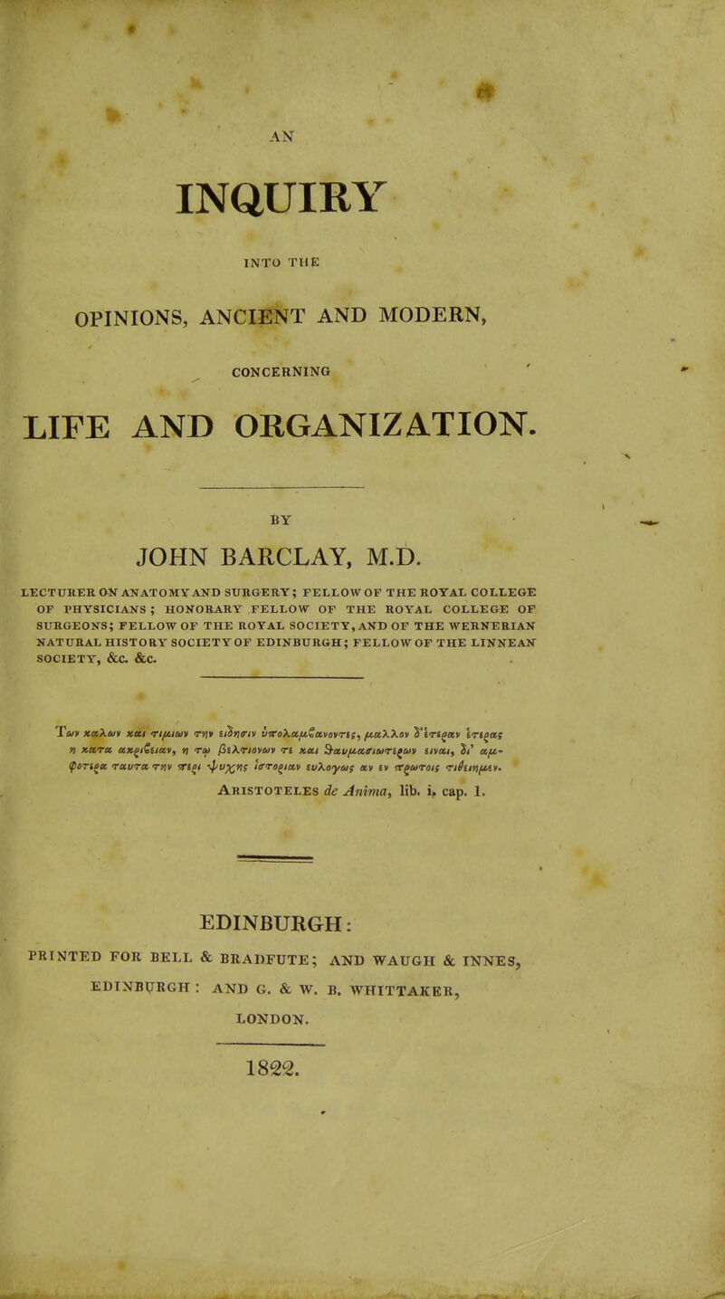 • AN INQUIRY INTO THE OPINIONS, ANCIENT AND MODERN, CONCERNING LIFE AND ORGANIZATION, BY JOHN BARCLAY, M.D. LECTURER ON ANATOMY AND SURGERY; FELLOW OF THE ROYAL COLLEGE OF PHYSICIANS ; HONORARY FELLOW OF THE ROYAL COLLEGE OP surgeons; FELLOW of the ROYAL SOCIETY, AND OF THE WERNERIAN NATURAL HISTORY SOCIETY OF EDINBURGH; FELLOW OF THE LINNEAN SOCIETY, &C &C. ^OTi^ec ruvTot tyiv Ttei i^v^vi; itrro^ittv tuXaya; xv iv rr^urois rtiiiYifiAv. Aristoteles de Animay lib. ip cap. 1. EDINBURGH: PRINTED FOR BELL & BRADFUTE; AND WAUGH & INNES, EDINBVRGH : AND G. & W. B. WHITTAKER, LONDON. 1822.