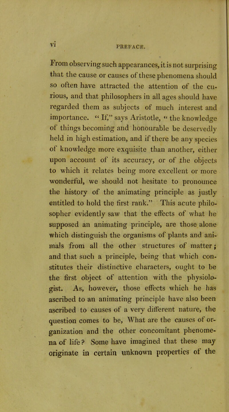 PRRFACE. From observing such appearances, it is not surprising that tlie cause or causes of these phenomena should so often have attracted the attention of the cu- rious, and that philosophers in all ages should have regarded them as subjects of much interest and importance.  If) says Aristotle,  the knowledge of things becoming and honourable be deservedly held in high estimation, and if there be any species of knowledge more exquisite than another, either upon account of its accuracy, or of the objects to which it relates being more excellent or more wonderful, we should not hesitate to pronounce the history of the animating principle as justly entitled to hold the first rank. This acute philo- sopher evidently saw that the effects of what he supposed an animating principle, are those alone which distinguish the organisms of plants and ani- mals from all the other structures of matter; and that such a principle, being that which con- stitutes their distinctive characters, ought to be the first object of attention with the physiolo- gist. As, however, those effects which he has ascribed to an animating principle have also been ascribed to causes of a very different nature, the question comes to be. What are the causes of or- ganization and the other concomitant phenome- na of life ? Some have imagined that these may originate in certain unknown properties of the