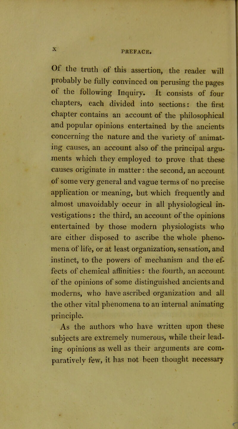 PREFACE. Of the truth of this assertion, the reader will probably be fully convinced on perusing the pages of the following Inquiry. It consists of four chapters, each divided into sections: the first chapter contains an account of the philosophical and popular opinions entertained by the ancients concerning the nature and the variety of animat- ing causes, an account also of the principal argu- ments which they employed to prove that these causes originate in matter: the second, an account of some very general and vague terms of no precise application or meaning, but which frequently and almost unavoidably occur in all physiological in- vestigations : the third, an account of the opinions entertained by those modern physiologists who are either disposed to ascribe the whole pheno- mena of life, or at least organization, sensation, and instinct, to the powers of mechanism and the ef- fects of chemical affinities: the fourth, an account of the opinions of some distinguished ancients and moderns, who have ascribed organization and all the other vital phenomena to an internal animating principle. As the authors who have written upon these subjects are extremely numerous, while their lead- ing opinions as well as their arguments are com- paratively few, it has not been thought necessary