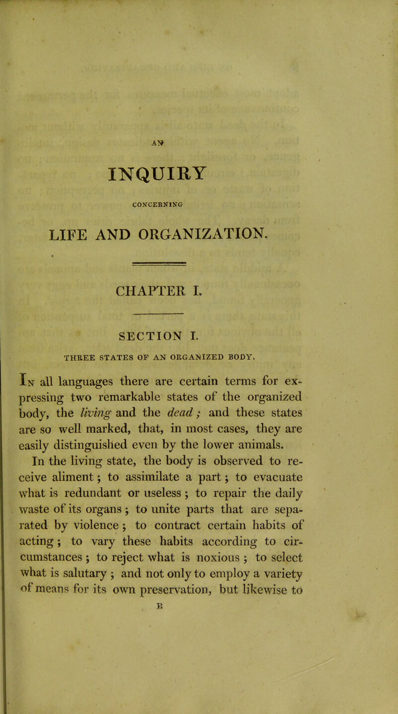 INQUIRY CONCERNIXG LIFE AND ORGANIZATION. CHAPTER I. SECTION I. THREE STATES OF AN ORGAlsiIZED BODY. In all languages there are certain terms for ex- pressing two remarkable states of the organized body, the living and the dead; and these states are so well marked, that, in most cases, they are easily distinguished even by the lower animals. In the living state, the body is observed to re- ceive aliment; to assimilate a part; to evacuate what is redundant or useless ; to repair the daily waste of its organs ; to unite parts that are sepa- rated by violence; to contract certain habits of acting; to vary these habits according to cir- cumstances ; to reject what is noxious ; to select what is salutary ; and not only to employ a variety of means for its own preservation, but likewise to