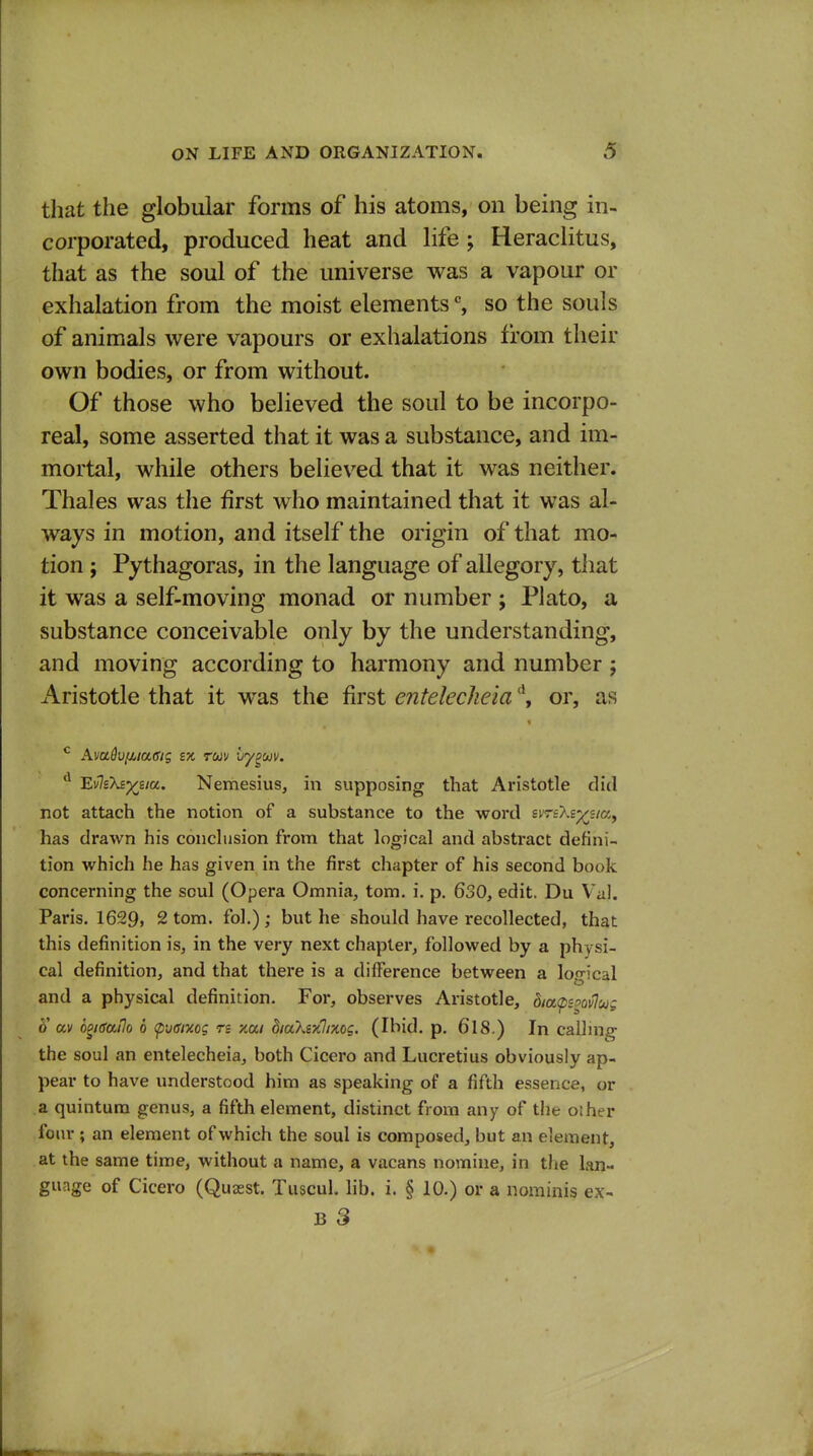 that the globular forms of his atoms, on being in- corporated, produced heat and life; Heraclitus, that as the soul of the universe was a vapour or exhalation from the moist elements % so the souls of animals were vapours or exhalations from their own bodies, or from without. Of those who believed the soul to be incorpo- real, some asserted that it was a substance, and im- mortal, while others believ^ed that it was neither. Thales was the first who maintained that it was al- ways in motion, and itself the origin of that mo- tion ; Pythagoras, in the language of allegory, that it was a self-moving monad or number ; Plato, a substance conceivable only by the understanding, and moving according to harmony and number ; Aristotle that it was the first entelecheia ^ or, as ^ Avadvfji^iagig sx ruv iry^uv. E'jlsXsx^ia. Nemesiiis, in supposing that Aristotle did not attach the notion of a substance to the word smXsp^j/a, has drawn his conchision from that logical and abstract defini- tion which he has given in the first chapter of his second book concerning the soul (Opera Omnia, torn, i, p. 630, edit. Du V'al. Paris. 1629, 2 torn, fol.) ; but he should have recollected, that this definition is, in the very next chapter, followed by a physi- cal definition, and that there is a dilFerence between a logical and a physical definition. For, observes Aristotle, dia<pemlu; 5' av o^igatlo 6 <pv(fmg re xa/ diaXixlmog. (Ibid. p. 6l8.) In calhng the soul an entelecheia, both Cicero and Lucretius obviously ap- pear to have understood him as speaking of a fifth essence, or a quintura genus, a fifth element, distinct from any of the oiher four ; an element of which the soul is composed, but an element, at the same time, without a name, a vacans nomine, in the lan- guage of Cicero (Quasst. Tuscul. lib. i. § 10.) or a nominis ex- B 8