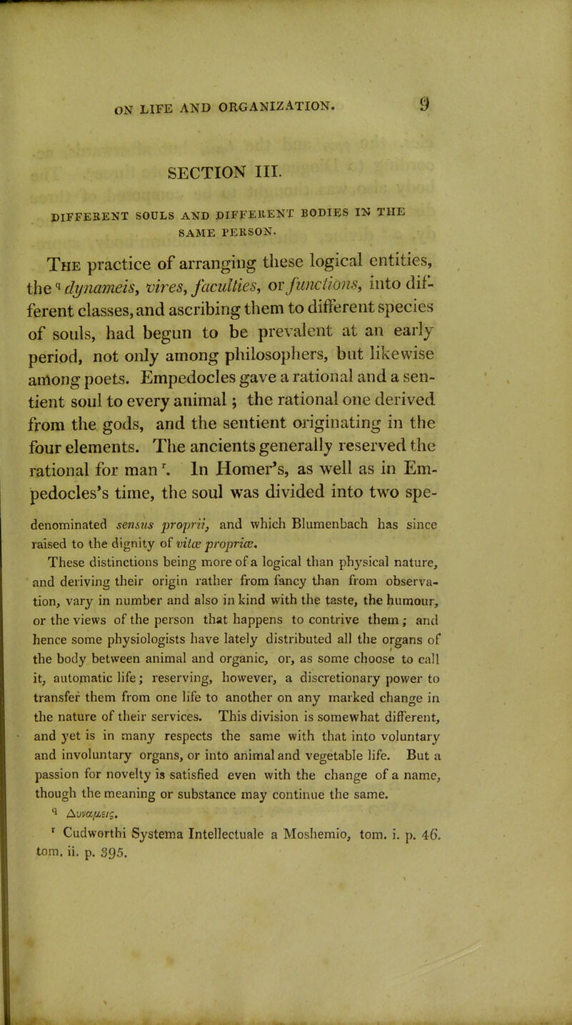 SECTION III. ©IFFESENT SOULS AND DIFFEEENT BODIES IN THE SAME PERSON. The practice of arranging these logical entities, the''di/nameis, vires, faculties, ovfunctions, into dif- ferent classes, and ascribing them to different species of souls, had begun to be prevalent at an early- period, not only among philosophers, but likewise among poets. Empedocles gave a rational and a sen- tient soul to every animal; the rational one derived from the gods, and the sentient originating in the four elements. The ancients generally reserved the rational for man \ In Homer's, as well as in Em- pedocles*s time, the soul was divided into two spe- denominated senstis proprii, and which Blumenbach has since raised to the dignity of viice propria;. These distinctions being more of a logical than physical nature, and deriving their origin rather from fancy than from observa- tion, vary in number and also in kind with the taste, the humour, or the views of the person that happens to contrive them; and hence some physiologists have lately distributed all the organs of the body between animal and organic, or, as some choose to call it, automatic life; reserving, however, a discretionary power to transfer them from one life to another on any marked change in the nature of their services. This division is somewhat different, and yet is in many respects the same with that into voluntary and involuntary organs, or into animal and vegetable life. But a passion for novelty is satisfied even with the change of a name, though the meaning or substance may continue the same. ^ Cudworthi Systema Intellectuale a Moshemio, torn. i. p. 46. torn. ii. p. 395.