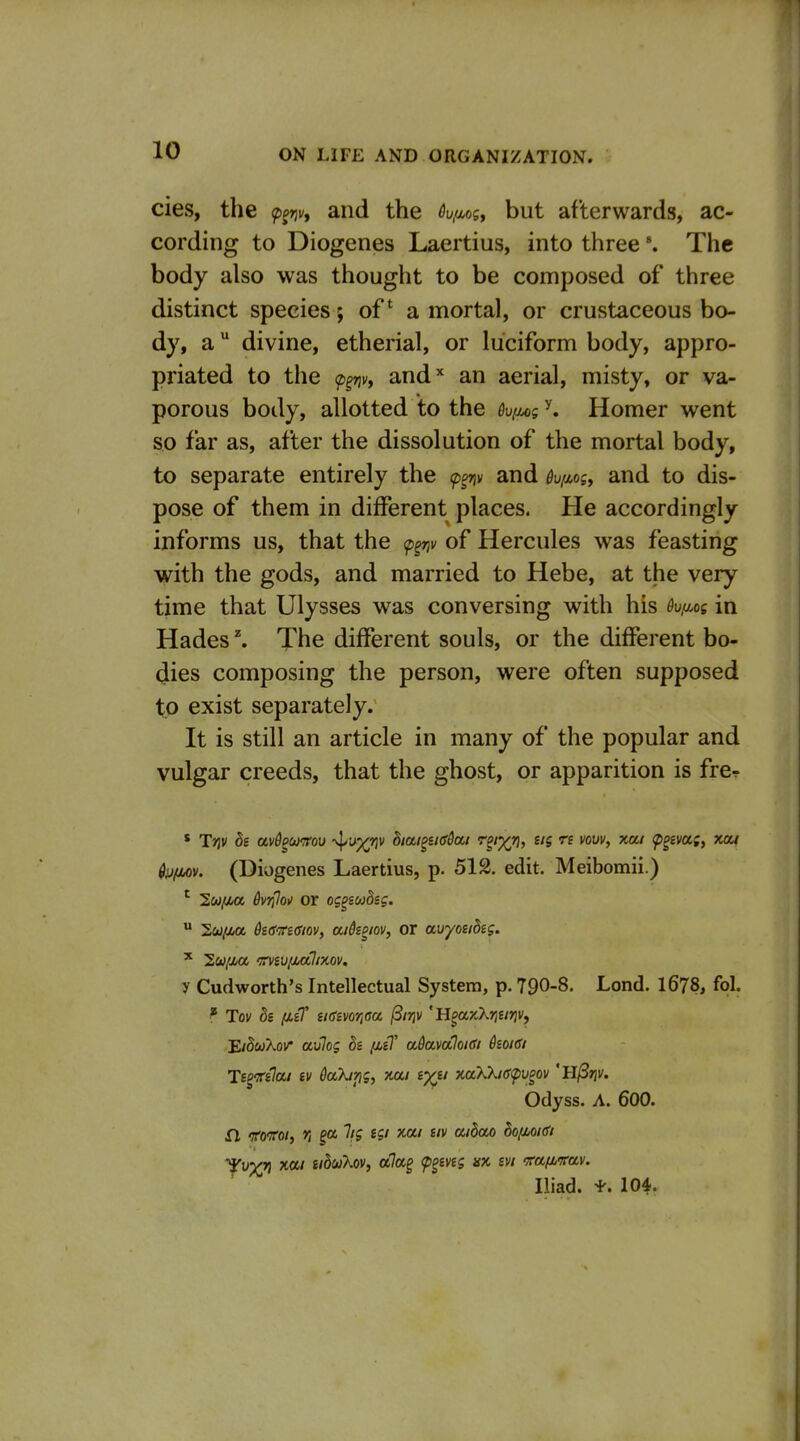 cies, the f^v, and the 6v/Mgy but afterwards, ac- cording to Diogenes Laertius, into three The body also was thought to be composed of three distinct species; of a mortal, or crustaceous bo- dy, a divine, etherial, or luciform body, appro- priated to the <p^nvy and'' an aerial, misty, or va- porous body, allotted to the 6v(u>g ^ Homer went so far as, after the dissolution of the mortal body, to separate entirely the (p^v and %xos, and to dis- pose of them in different places. He accordingly informs us, that the <p^v of Hercules was feasting with the gods, and married to Hebe, at the very time that Ulysses was conversing with his 6v,aog in Hades ^ The different souls, or the different bo- dies composing the person, were often supposed to exist separately. It is still an article in many of the popular and vulgar creeds, that the ghost, or apparition is fre^ ' Triv ds avd^ojrrou -^i^^riv Biai^nddai r^'X^, ng « vow, xai ^geva;, xow Qij(jA)v. (Diogenes Laertius, p. 512. edit. Meibomii.) ^ l.u[uii. 6vrilo\) or og^sudsg.  'S.u/Mt dsd'n-sffiov, aikoiov, or avyoubtg. ^ luiuc '^rviufjbalix.ov. y Cudworth's Intellectual System, p. 790-8. Lend. 1678, fol. ^ Tov de (JLi7 s/CEi/o'/jffa ^irjv 'U^aKkriUi^v, 'EiSuXov aulog h fitT adavaloidi koidi Ts^itilai iv daXjrig, xai i-/ii x,aXkie<pu§ov 'll^rjv. Odyss. A. 600. fl <B'0'7ro/, r, ga lig tgi xai tiv aidao dofioKfi Iliad, i'. 10^.