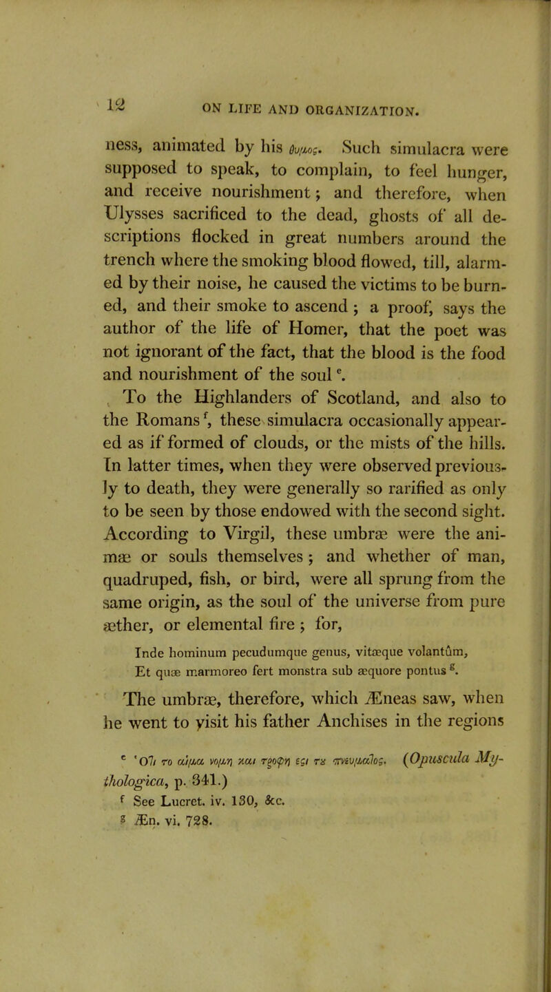 ness, animated by his ou/Mg. Such simulacra were supposed to speak, to complain, to feel hunger, and receive nourishment; and therefore, when Ulysses sacrificed to the dead, ghosts of all de- scriptions flocked in great numbers around the trench where the smoking blood flowed, till, alarm- ed by their noise, he caused the victims to be burn- ed, and their smoke to ascend ; a proof, says the author of the life of Homer, that the poet was not ignorant of the fact, that the blood is the food and nourishment of the soul ^ , To the Highlanders of Scotland, and also to the Romans*^, these simulacra occasionally appear- ed as if formed of clouds, or the mists of the hills. In latter times, when they were observed previous^ ly to death, they were generally so rarified as only to be seen by those endowed with the second sight. According to Virgil, these umbrje were the ani- mag or souls themselves ; and whether of man, quadruped, fish, or bird, were all sprung from the same origin, as the soul of the universe from pure aether, or elemental flre ; for, Inde hominum pecudumque genus, vitaeque volantum, Et quae marmoreo fert monstra sub aequore pontus ^. The umbrae, therefore, which ^neas saw, when he went to yisit his father Anchises in the regions ' 'oil TO ai/Mu voiiT) Kui Teo<pn HI Tn '^Tviv/jMlog. (Opuscula My- thohgica, p. 341.) f See Lucret. iv. 130, &c. ? ^n. vi. 728.