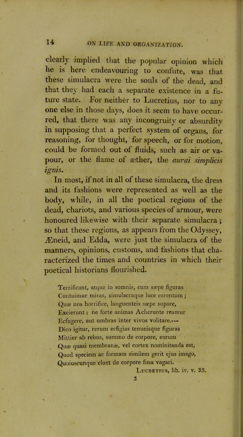 clearly implied that the popular opinion which he is here endeavouring to confute, was that these simulacra were the souls of the dead, and that they had each a separate existence in a fu- ture state. For neither to Lucretius, nor to any one else in those days, does it seem to have occur- red, that there was any incongruity or absurdity in supposing that a perfect system of organs, for reasoning, for thought, for speech, or for motion, could be formed out of fluids, such as air or va- pour, or the flame of aether, the aurai simplicis ig7iis. In most, if not in all of these simulacra, the dress and its fashions w^ere represented as well as the body, while, in all the poetical regions of the dead, chariots, and various species of armour, were honoured likewise with their separate simulacra; so that these regions, as appears from the Odyssey, i^Lneid, and Edda, were just the simulacra of the manners, opinions, customs, and fashions that cha- racterized the times and countries in which their poetical historians flourished. Terrificant, atque in somnis, cum saepe figuras Contuimur miras, simulacraque luce carenUim; Quae nos horrifice, languenteis saepe sopore, Excierunt: ne forte animas Acherunte reamur Ecfugere, aut umbras inter vivos volitare.— Dico igitur, rerum ecfigias tenueisque figuras Mittier ab rebus, summo de corpore, eorum QujB quasi membranae, vel cortex nominitanda est. Quod speciem ac formam similem gerit ejus imago, Quoiuscunque cluet de corpore fusa vagari. Lucretius, lib. iv. v. 3S. 3