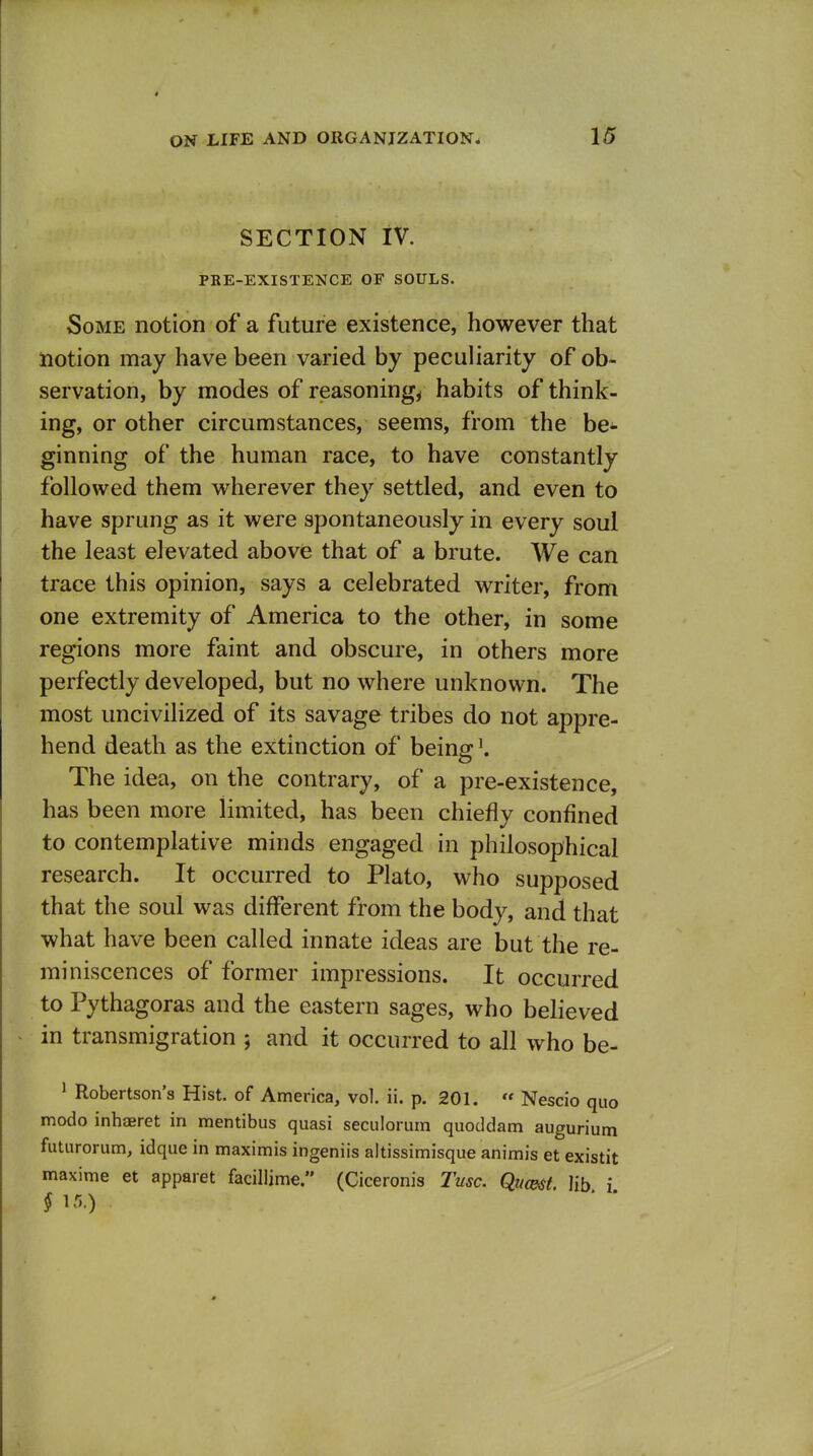 SECTION iV. PRE-EXISTENCE OF SOULS. Some notion of a future existence, however that notion may have been varied by peculiarity of ob- servation, by modes of reasonings habits of think- ing, or other circumstances, seems, from the be- ginning of the human race, to have constantly followed them wherever they settled, and even to have sprung as it were spontaneously in every soul the least elevated above that of a brute. We can trace this opinion, says a celebrated writer, from one extremity of America to the other, in some regions more faint and obscure, in others more perfectly developed, but no where unknown. The most uncivilized of its savage tribes do not appre- hend death as the extinction of being \ The idea, on the contrary, of a pre-existence, has been more limited, has been chiefly confined to contemplative minds engaged in philosophical research. It occurred to Plato, who supposed that the soul was different from the body, and that what have been called innate ideas are but the re- miniscences of former impressions. It occurred to Pythagoras and the eastern sages, who believed in transmigration ; and it occurred to all who be- ^ Robertson's Hist, of America, vol. ii. p. 201.  Nescio quo modo inhaeret in mentibus quasi seculorurn quoddam augurium futurorum, idque in maximis ingeniis altissimisque animis et existit maxime et apparet facillime. (Ciceronis Tusc. Quc&it. lib i