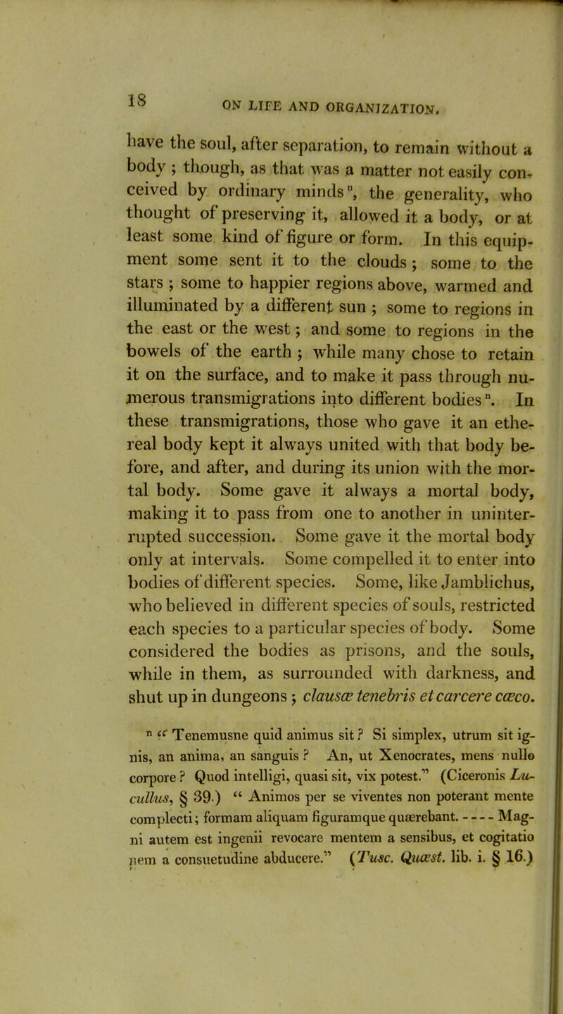 have the soul, after separation, to remain without a body ; though, as that was a matter not easily con. ceived by ordinary minds, the generality, who thought of preserving it, allowed it a body, or at least some kind of figure or form. In this equip- ment some sent it to the clouds; some to the stars ; some to happier regions above, warmed and illuminated by a different sun ; some to regions in the east or the west; and some to regions in the bowels of the earth j while many chose to retain it on the surface, and to make it pass through nu- merous transmigrations into different bodies °. In these transmigrations, those who gave it an ethe- real body kept it always united with that body be- fore, and after, and during its union with the mor- tal body. Some gave it always a mortal body, making it to pass from one to another in uninter- rupted succession. Some gave it the mortal body only at intervals. Some compelled it to enter into bodies ofdifferent species. Some, like Jamblichus, who believed in different species of souls, restricted each species to a particular species of body. Some considered the bodies as prisons, and the souls, while in them, as surrounded with darkness, and shut up in dungeons 5 clausce tenebris et car cere cceco.  Tenemusne quid animus sit ? Si simplex, utrum sit ig- nis, an anima, an sanguis ? An, ut Xenocrates, mens null© corpore ? Quod intelligi, quasi sit, vix potest. (Ciceronis Zm- cullus, § 39 )  Animos per se viventes non poterant mente complecti; formam aliquam figuramque quaerebant. Mag- ni autem est ingenii revocare mentem a sensibus, et cogitatio nem a consuetudine abducere. (Tu^c. Qiusst lib. i. § 16.)