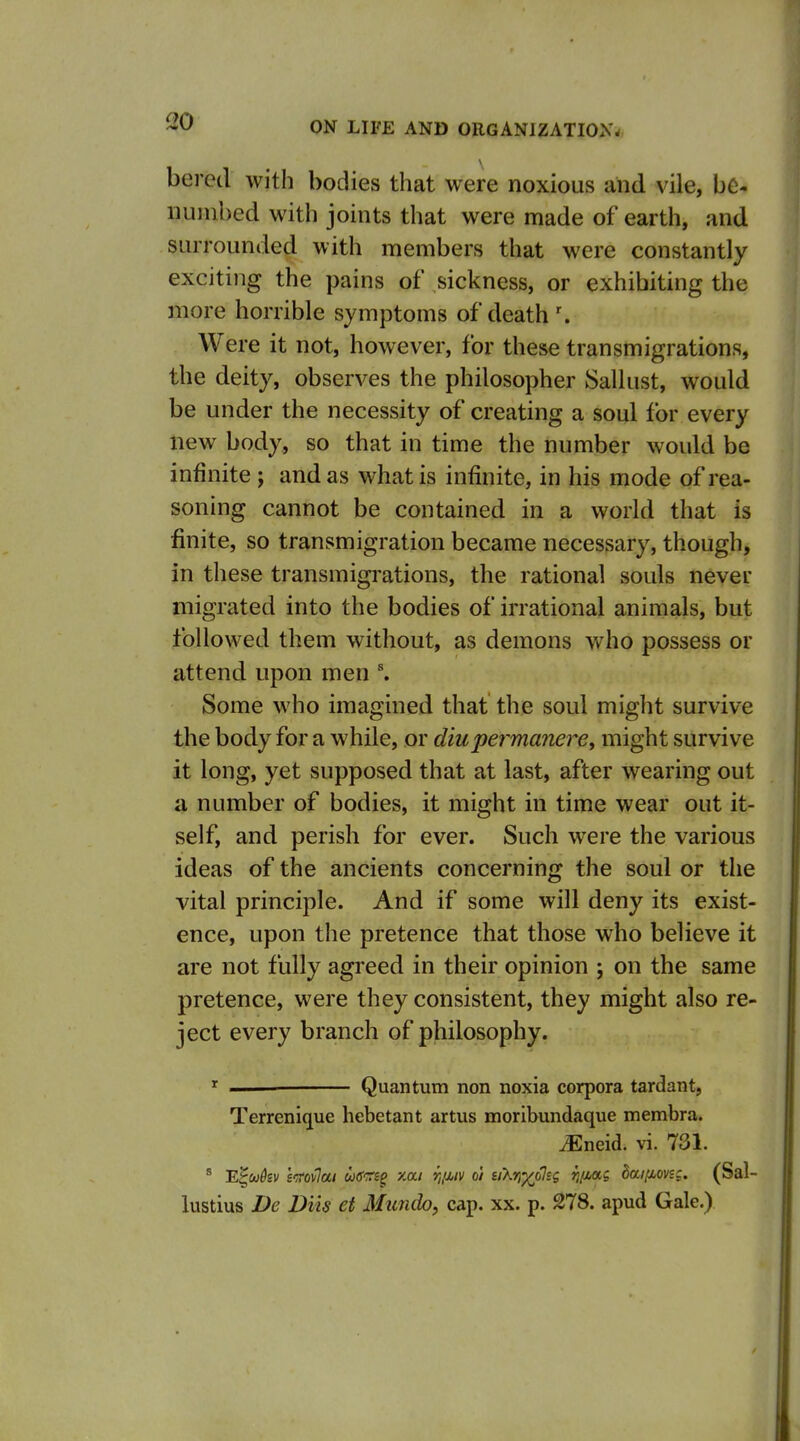 berecl with bodies that were noxious and vile, be- numbed with joints that were made of earth, and surrounded with members that were constantly exciting the pains of sickness, or exhibiting the more horrible symptoms of death ■. Were it not, however, for these transmigrations, the deity, observes the philosopher Sallust, would be under the necessity of creating a soul for every new body, so that in time the number would be infinite ; and as what is infinite, in his mode of rea- soning cannot be contained in a world that is finite, so transmigration became necessary, though, in these transmigrations, the rational souls never migrated into the bodies of irrational animals, but followed them without, as demons who possess or attend upon men Some who imagined that the soul might survive the body for a while, or diupermanere, might survive it long, yet supposed that at last, after wearing out a number of bodies, it might in time wear out it- self, and perish for ever. Such were the various ideas of the ancients concerning the soul or the vital principle. And if some will deny its exist- ence, upon the pretence that those who believe it are not fully agreed in their opinion ; on the same pretence, were they consistent, they might also re- ject every branch of philosophy. ' ■■ Quantum non noxia corpora tardant, Terrenique hebetant artus moribundaque membra. ^neid. vi. 731. * 'E^ukv Wovlai wo'-rj^ xai r„u,iv o'l siXrj^olsg fi/iag daifiovsc. (Sal- lustius De Diis et Mimdo, cap. xx. p. 278. apud Gale.)