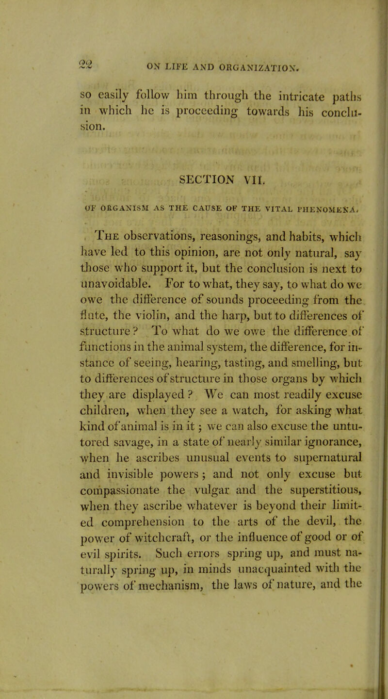 SO easily follow him through the intricate paths in which he is proceeding towards his conclu- sion. SECTION vn. Oi' OflGANISM AS THE CAUSE OF THE VITAL PHENOMEKA* . The observations, reasonings, and habits, which have led to this opinion, are not only natural, say those who support it, but the conclusion is next to unavoidable. For to what, they say, to what do we owe the difference of sounds proceeding from the flute, the violin, and the harp, but to differences ol' structure ? To what do we owe the difference of functions in the animal system, the difference, for in- stance of seeing, hearing, tasting, and smelling, but to differences of structure in those organs bv M'hich they are displayed? We cati most readily excuse children, when they see a watch, for asking what kind of animal is in it j we can also excuse the untu- tored savage, in a state of nearly similar ignorance, when he ascribes unusual events to supernatural and invisible powers; and not only excuse but compassionate the vulgar and the superstitious, when they ascribe whatever is beyond their limit- ed comprehension to the arts of the devil, the power of witchcraft, or the influence of good or of evil spirits. Such errors spring up, and must na- turally spring up, in minds unacquainted with the powers of mechanism, the laws of nature, and the