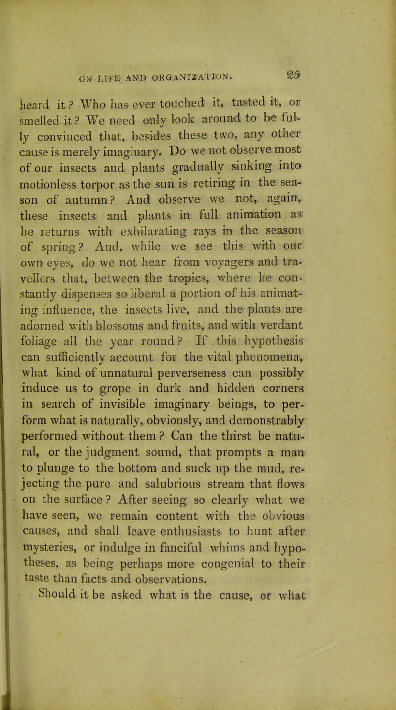 heard it ? Who has ever touched it, tasted it, or smelledit? AVe need only look around to be ful- ly convinced that, besides these two, any other cause is merely imaginary. Do we not observe most of our insects and plants gradually sinking into motionless torpor as the sun is retiring in the sea- son of autumn? And observe we not, again, these insects and plants in full animation he returns with exhilarating rays in the season of spring? And, while we see this with our own eyes, do we not hear from voyagers and tra- vellers that, between the tropics, where he con- stantly dispenses so liberal a portion of his animat- ing influence, the insects live, and the plants are adorned with blossoms and fruits, and with verdant foliage all the year round? If this hypothesis can sufficiently account for the vital phenomena^* what kind of unnatural perverseness can possibly induce us to grope in dark and hidden corners in search of invisible imaginary beings, to per- form what is naturally, obviously, and demonstrably performed without them ? Can the thirst be natu- ral, or the judgment sound, that prompts a man to plunge to the bottom and suck up the mud, re- jecting the pure and salubrious stream that flows on the surface ? After seeing so clearly what we have seen, we remain content with the obvious causes, and shall leave enthusiasts to hunt after mysteries, or indulge in fanciful whims and hypo- theses, as being perhaps more congenial to their taste than facts and observations. Should it be asked what is the cause, or what