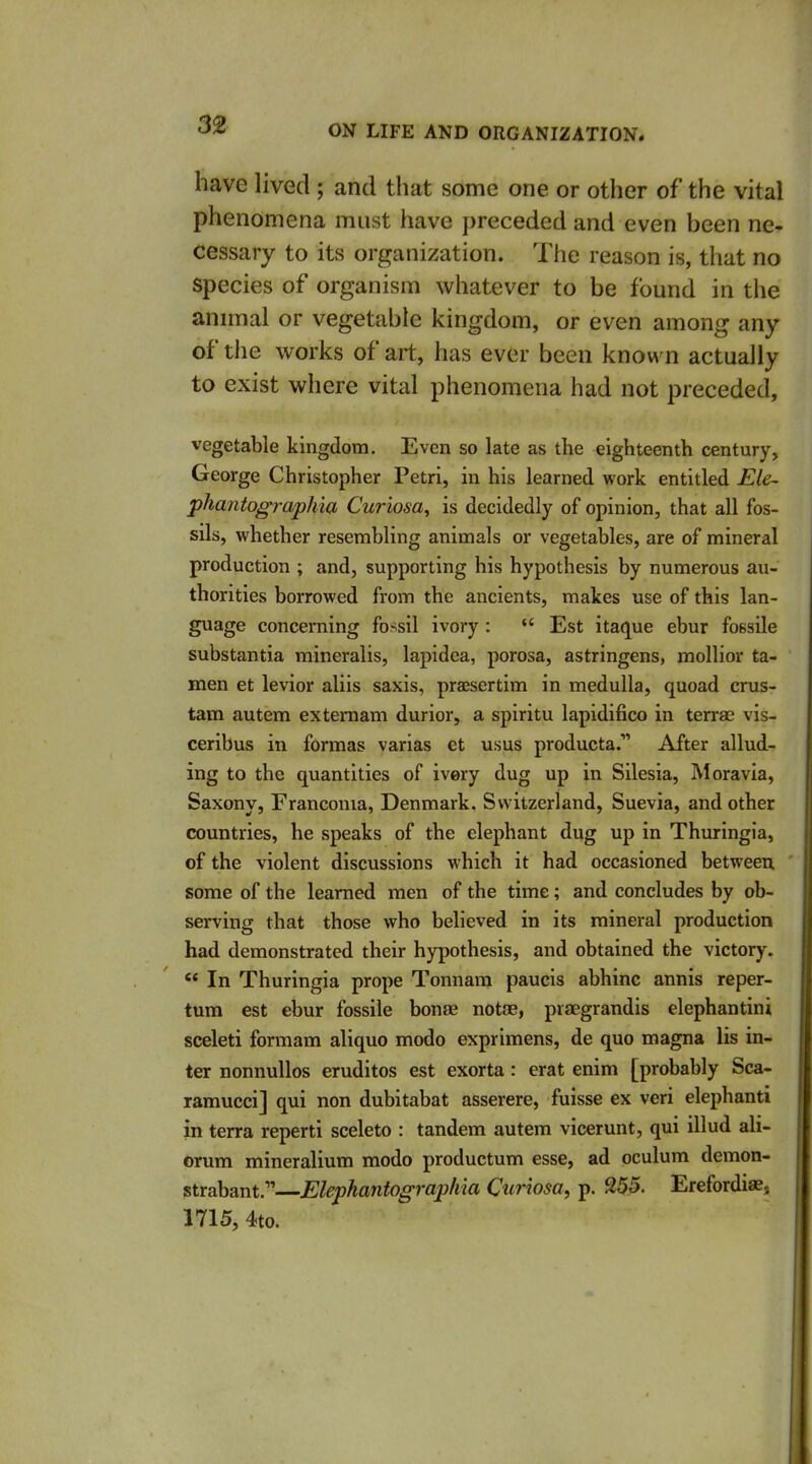 have lived ; and that some one or other of the vital phenomena must have preceded and even been ne- cessary to its organization. The reason is, that no Species of organism whatever to be found in the animal or vegetable kingdom, or even among any of the works of art, has ever been known actually to exist where vital phenomena had not preceded, vegetable kingdom. Even so late as the eighteenth century, George Christopher Petri, in his learned work entitled Ele~ phantographia Curiosa, is decidedly of opinion, that all fos- sils, whether resembling animals or vegetables, are of mineral production ; and, supporting his hypothesis by numerous au- thorities borrowed from the ancients, makes use of this lan- guage concerning fossil ivory:  Est itaque ebur fossile substantia mineralis, lapidea, porosa, astringens, mollior ta- men et levior aliis saxis, praesertim in medulla, quoad crus- tam autem extemam durior, a spiritu lapidifico in terras vis- ceribus in forraas varias et usus producta. After allud- ing to the quantities of ivory dug up in Silesia, Moravia, Saxony, Francoma, Denmark. Switzerland, Suevia, and other countries, he speaks of the elephant dug up in Thuringia, of the violent discussions which it had occasioned between some of the learned men of the time; and concludes by ob- serving that those who believed in its mineral production had demonstrated their hypothesis, and obtained the victory. '* In Thuringia prope Tonnara paucis abhinc annis reper- tum est ebur fossile bonae notae, praegrandis elephantini sceleti formam aliquo modo exprimens, de quo magna lis in- ter nonnullos erudites est exorta: erat enim [probably Sca- ramucci] qui non dubitabat asserere, fuisse ex veri elephanti in terra reperti sceleto : tandem autem vicerunt, qui illud ali- orum mineralium modo productum esse, ad oculum demon- ?trabant.—Elephantographia Curiosa, p. 255. Erefordiaj, 1715, 4to.