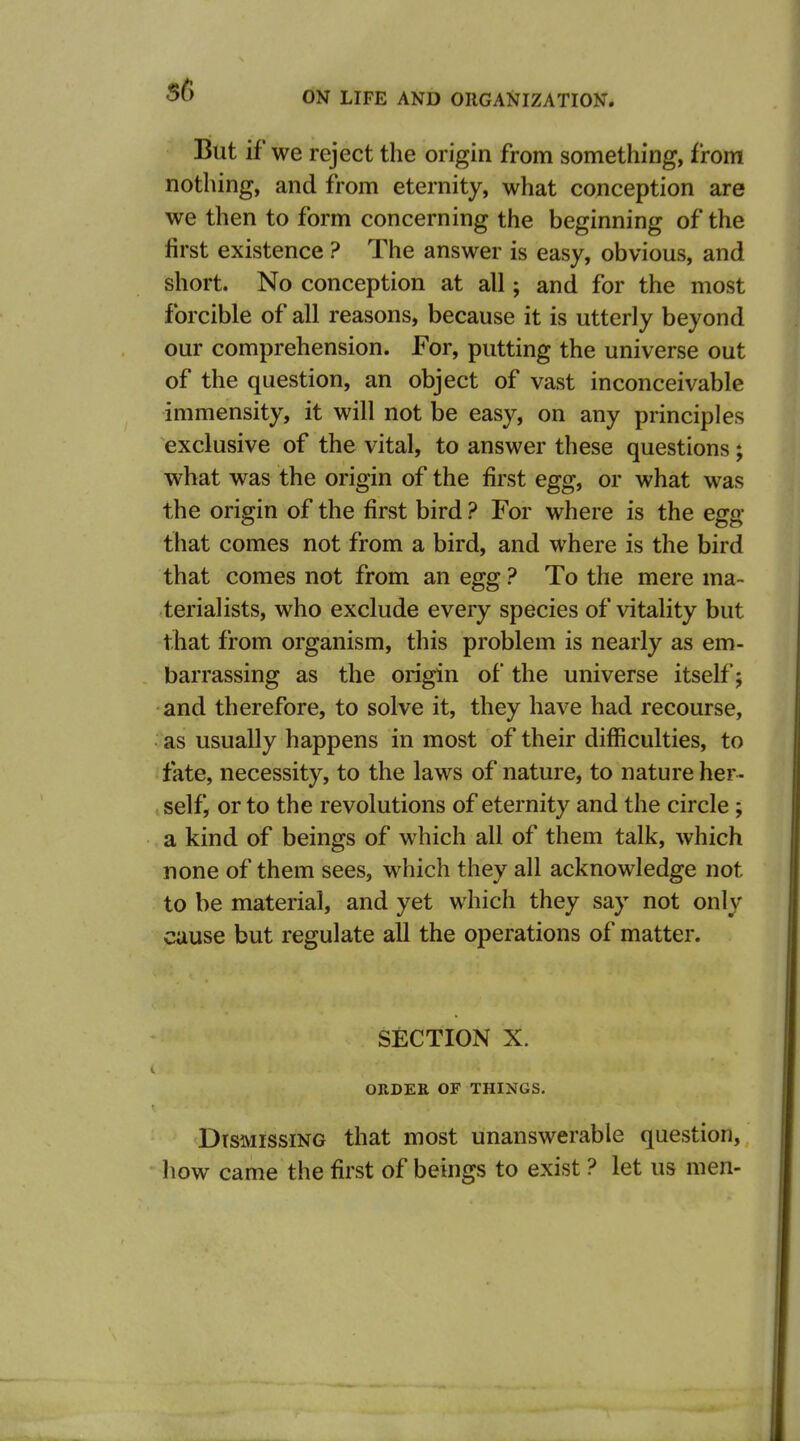 But if we reject the origin from something, from nothing, and from eternity, what conception are we then to form concerning the beginning of the first existence ? The answer is easy, obvious, and short. No conception at all; and for the most forcible of all reasons, because it is utterly beyond our comprehension. For, putting the universe out of the question, an object of vast inconceivable immensity, it will not be easy, on any principles exclusive of the vital, to answer these questions; what was the origin of the first egg, or what was the origin of the first bird ? For where is the egg that comes not from a bird, and where is the bird that comes not from an egg ? To the mere ma- terialists, who exclude every species of vitality but that from organism, this problem is nearly as em- barrassing as the origin of the universe itself; and therefore, to solve it, they have had recourse, as usually happens in most of their difficulties, to fate, necessity, to the laws of nature, to nature her- self, or to the revolutions of eternity and the circle ; a kind of beings of which all of them talk, which none of them sees, which they all acknowledge not to be material, and yet which they say not only cause but regulate all the operations of matter. SECTION X. ORDER OF THINGS. Dismissing that most unanswerable question, how came the first of beings to exist ? let us men-