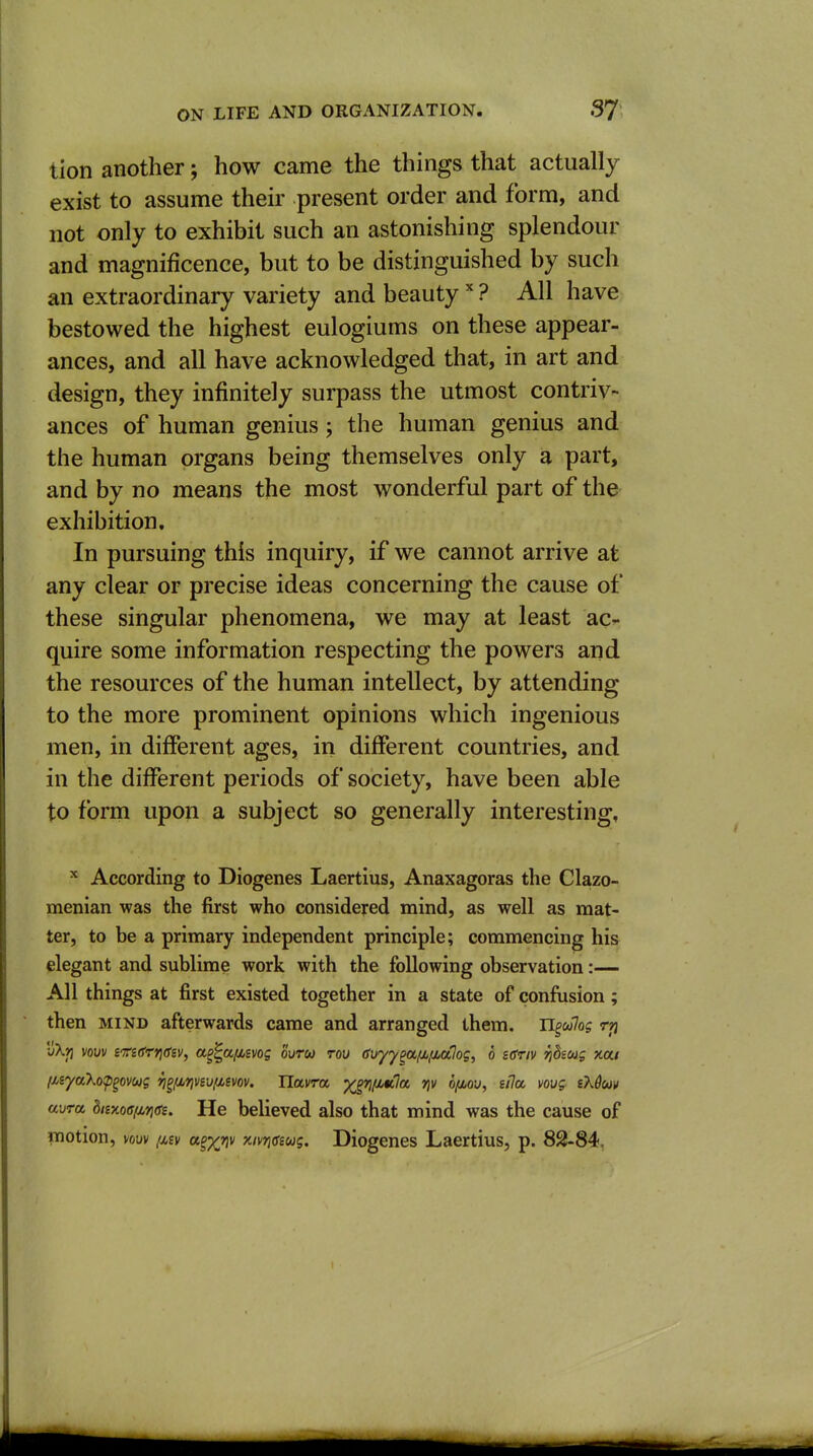 tion another; how came the things that actually exist to assume their present order and form, and not only to exhibit such an astonishing splendour and magnificence, but to be distinguished by such an extraordinary variety and beauty? All have bestowed the highest eulogiums on these appear- ances, and all have acknowledged that, in art and design, they infinitely surpass the utmost contriv- ances of human genius; the human genius and the human organs being themselves only a part, and by no means the most wonderful part of the exhibition. In pursuing this inquiry, if we cannot arrive at any clear or precise ideas concerning the cause of these singular phenomena, we may at least ac^- quire some information respecting the powers and the resources of the human intellect, by attending to the more prominent opinions which ingenious men, in different ages, in different countries, and in the different periods of society, have been able to form upon a subject so generally interesting, ^ According to Diogenes Laertius, Anaxagoras the Clazo- menian was the first who considered mind, as well as mat- ter, to be a primary independent principle; commencing his elegant and sublime work with the following observation:— All things at first existed together in a state of confusion; then MIND afterwards came and arranged them. U^ulog rjj vXrj vow itidrridiv, a^^afiivog ourw rou (fir/y^aiJjfjbalog, 6 sffriv fjdiMg xou (nyako^S.^vug rj^iir\vs\j(iivov. Uavra ^/iittla y\v h(io-j, sfia vovg sXduv avra bnxodfMrigs. He believed also that mind was the cause of iTiotion, vow (liv a^x^v xivneeug. Diogenes Laertius, p. 82-84,