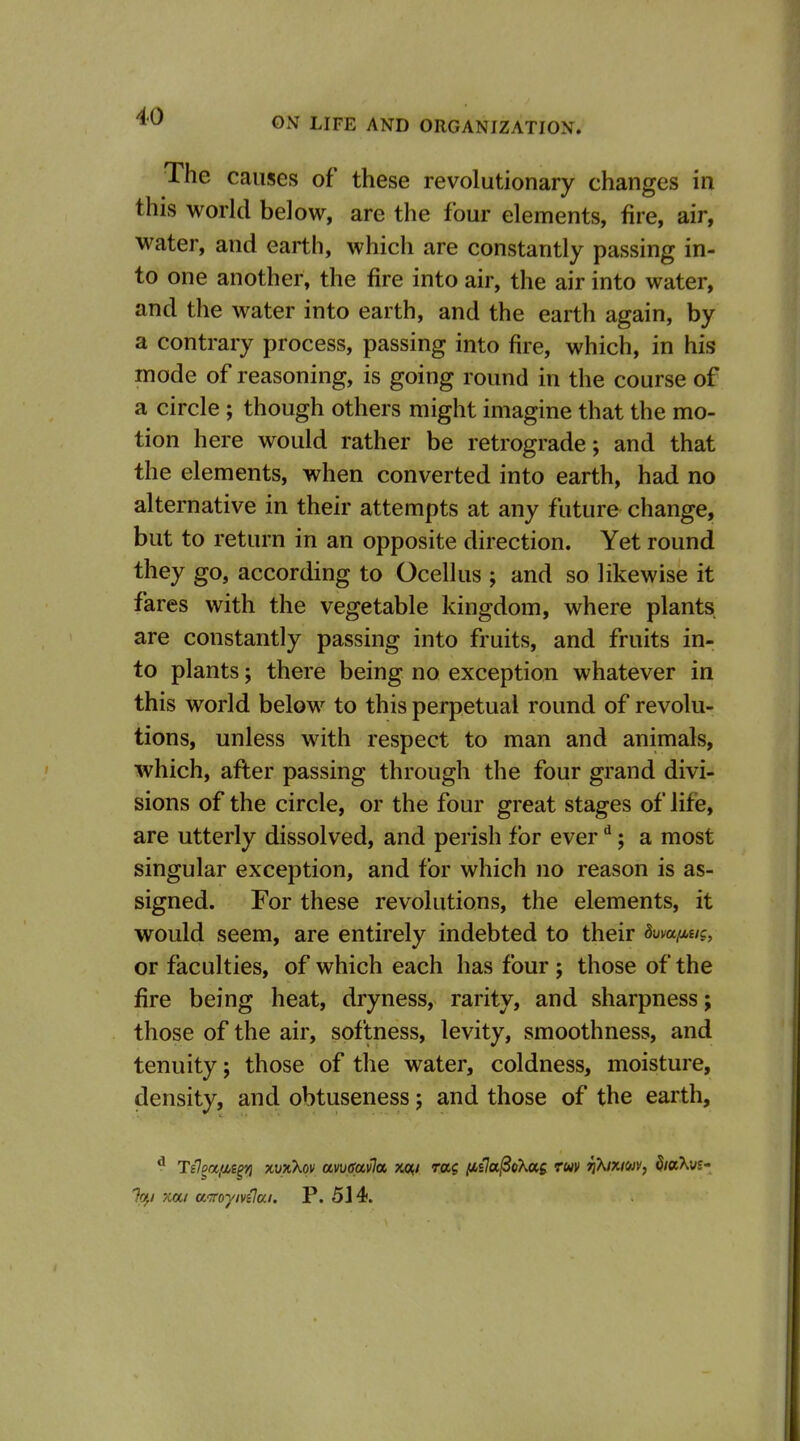 The causes of these revolutionary changes in this world below, are the four elements, fire, air, water, and earth, which are constantly passing in- to one another, the fire into air, the air into water, and the water into earth, and the earth again, by a contrary process, passing into fire, which, in his mode of reasoning, is going round in the course of a circle ; though others might imagine that the mo- tion here would rather be retrograde; and that the elements, when converted into earth, had no alternative in their attempts at any future change, but to return in an opposite direction. Yet round they go, according to Ocellus ; and so likewise it fares with the vegetable kingdom, where plants are constantly passing into fruits, and fruits in- to plants; there being no exception whatever in this world below to this perpetual round of revolu- tions, unless with respect to man and animals, which, after passing through the four grand divi- sions of the circle, or the four great stages of life, are utterly dissolved, and perish for ever ; a most singular exception, and for which no reason is as- signed. For these revolutions, the elements, it would seem, are entirely indebted to their Bwufj^uc, or faculties, of which each has four ; those of the fire being heat, dryness, rarity, and sharpness; those of the air, softness, levity, smoothness, and tenuity; those of the water, coldness, moisture, density, and obtuseness; and those of the earth, ^ T€ofx,(ii^ xvxXqv amavla xo« rag lAiJa^oXag ruv n\ixm, hahit' %,i xa/ aitoyn€a.i. P. 5J4.