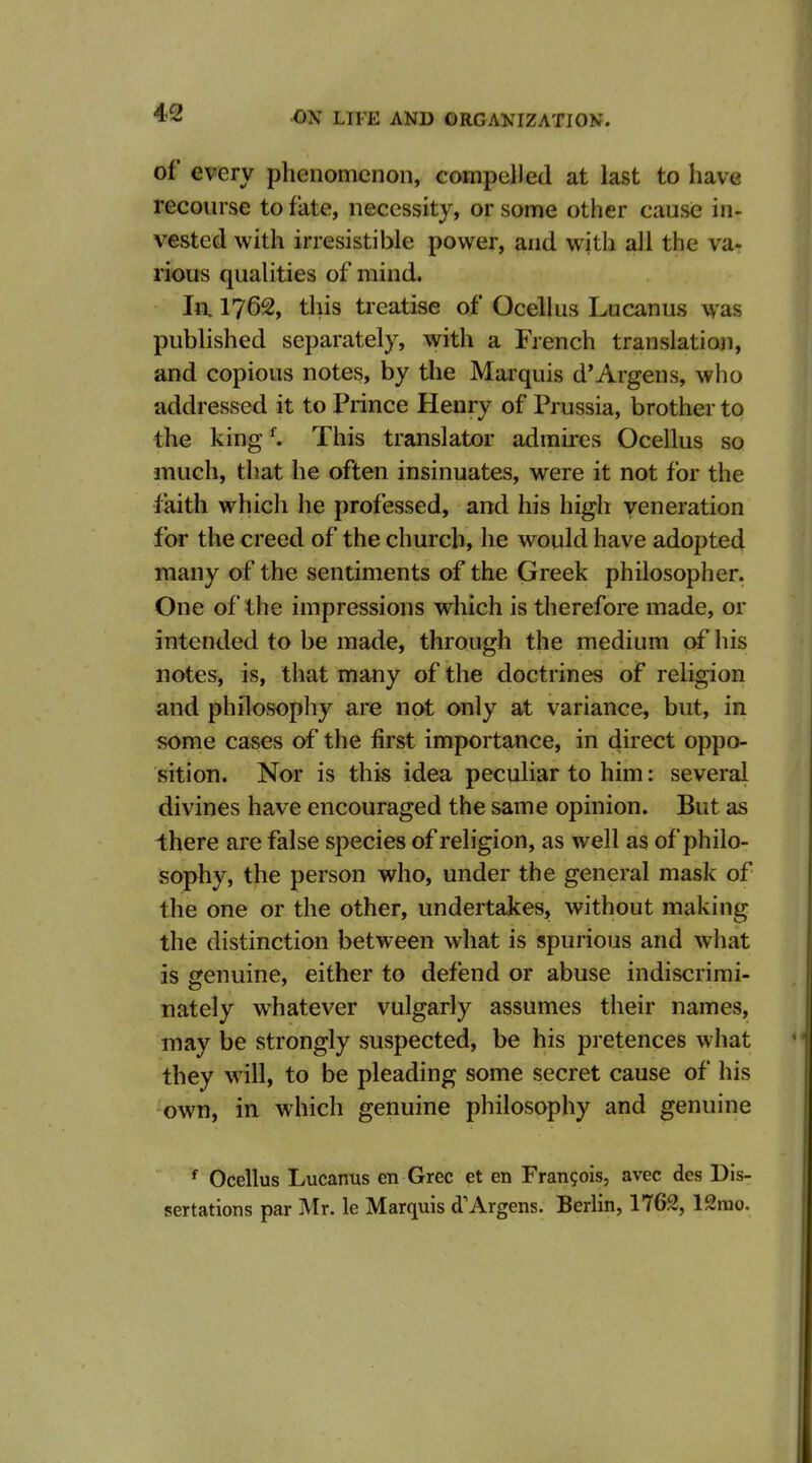 of every phenomenon, eompelled at last to have recourse to fate, necessity, or some other cause in- vested with irresistible power, and with all the va- rious qualities of mind. Jn 1762, this tieatise of Ocellus Lucanus was published separately, with a French translation, and copious notes, by tlie Marquis d*Argens, who addressed it to Prince Henry of Prussia, brother to the king ^ This translator admires Ocellus so much, that he often insinuates, were it not for the faith which he professed, and his high veneration for the creed of the church, he would have adopted many of the sentiments of the Greek philosopher. One of the impressions which is therefore made, or intended to be made, through the medium of his notes, is, that many of the doctrines of religion and philosophy are not only at variance, but, in some cases of the first importance, in direct oppo- sition. Nor is this idea peculiar to him: several divines have encouraged the same opinion. But as there are false species of religion, as well as of philo- sophy, the person who, under the general mask of the one or the other, undertakes, without making the distinction between what is spurious and what is genuine, either to defend or abuse indiscrimi- nately whatever vulgarly assumes their names, may be strongly suspected, be his pretences what they will, to be pleading some secret cause of his own, in which genuine philosophy and genuine ' Ocellus Lucanus en Grec et en Francois, avec des Dis- sertations par Mr. le Marquis d'Argens. Berlin, 1762, 12mo.