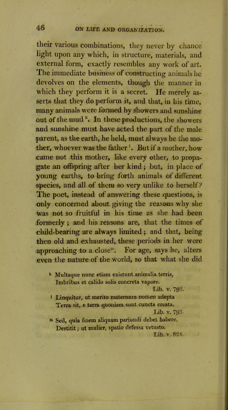their various combinations, they never by chance light upon any which, in structure, materials, and external form, exactly resembles any work of art. The immediate business of constructing animals he devolves on the elements, though the manner in which they perform it is a secret. He merely as- serts that they do perform it, and that, in his time, many animals were formed by showers and sunshine Out of the mud ^. In these productions, the showers and sunshine must have acted the part of the male parent, as the earth, he held, must always be the mo- ther, whoever was the father'. But if a mother, how rcame not this mother, like every other, to propa- gate an offspring after her kind j but, in place of young earths, to bring forth animals of different species, and all of them so very unlike to herself? The poet, instead of answering these questions, is only concerned about giving the reasons why she Vas not so fruitful in his time as she had been formerly; and his reasons are, that the times of child-bearing are always limited; and that, being then old and exhausted, these periods in her were approaching to a close'. For age, says he, alters even the nature of the world, so that what she did Multaque nunc etiam existunt animalia terris, Imbribus et calido solis concreta vapore. Lib. V. 795. 1 Linquitur, ut merito matemura nomen adepta Terra sit, e terra quoniam sunt cuncta creata. Lib. V. 793. in Sed, quia finem aliquam pariundi debet habere, Destitit; ut mulier, spatio defessa vetusto. Lib. V. 824.
