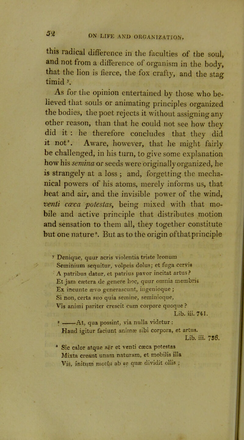 this radical difference in the faculties of the soul, and not from a difference of organism in the body, that the lion is fierce, the fox crafty, and the stag timid y. As for the opinion entertained by those who be- lieved that souls or animating principles organized the bodies, the poet rejects it without assigning any other reason, than that he could not see how they did it : he therefore concludes that they did it not. Aware, however, that he might fairly be challenged, in his turn, to give some explanation how his semina or seeds were originally organized, he is strangely at a loss ; and, forgetting the mecha- nical powers of his atoms, merely informs us, that heat and air, and the invisible power of the wind, venii cceca potestas, being mixed with that mo- bile and active principle that distributes motion and sensation to them all, they together constitute but one nature ^. But as to the origin of that principle 5' Denique, quur acris violentia triste leonum Seminium sequitur, volpeis dolus; et fuga cervis A patribus datur, et patrius pavor incitat artus ? Et jam Cffitera de genere hoc, quur omnia membris Ex ineunte ebvo generascunt, ingenioque ; Si non, certa suo quia seminc, seminioque. Vis animi pariter crescit cum covpore quoque ? Lib. iii. 7il. * At, qua possint. via nulla videtur : Kaud igitur faciunt animas sibi corpora, et artus. Lib. iii. 73^. * Sic calor atque aer et venti caeca potestas Mixta creant unam naturam, et mobilis ilia Vis, initura moiGs ab ee qusD dividit ollis ;