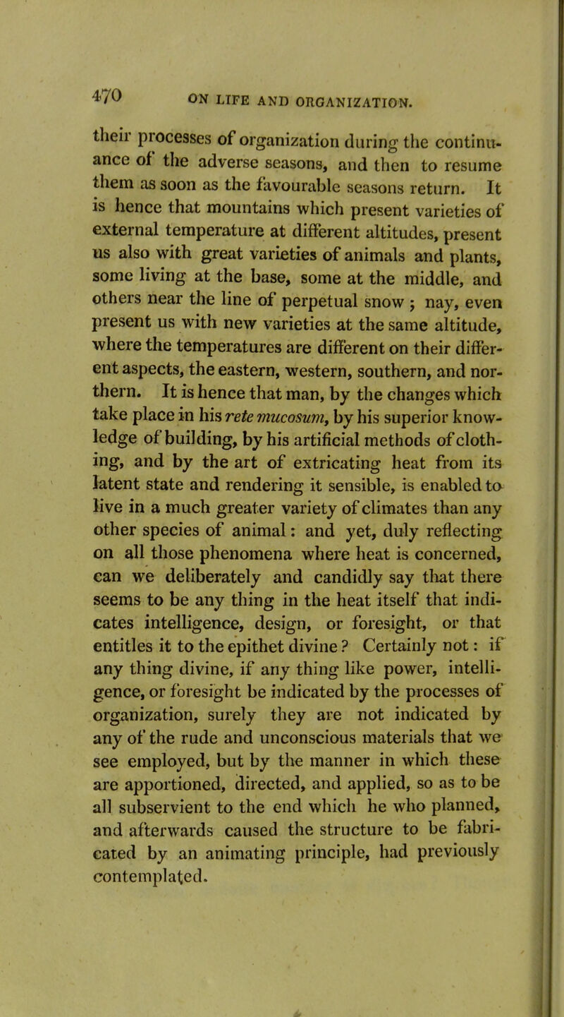 their processes of organization during the continu- ance of tire adverse seasons, and then to resume them as soon as the favourable seasons return. It is hence that mountains which present varieties of external temperature at different altitudes, present us also with great varieties of animals and plants, some living at the base, some at the middle, and others near the line of perpetual snow 5 nay, even present us with new varieties at the same altitude, where the temperatures are different on their differ- ent aspects, the eastern, western, southern, and nor- thern. It is hence that man, by the changes which take place in his rete mucosum, by his superior know- ledge of building, by his artificial methods of cloth- ing, and by the art of extricating heat from its latent state and rendering it sensible, is enabled ta live in a much greater variety of climates than any other species of animal: and yet, duly reflecting on all those phenomena where heat is concerned, can we deliberately and candidly say that there seems to be any thing in the heat itself that indi- cates intelligence, design, or foresight, or that entitles it to the epithet divine ? Certainly not: if any thing divine, if any thing like power, intelli- gence, or foresight be indicated by the processes of organization, surely they are not indicated by any of the rude and unconscious materials that we see employed, but by the manner in which these are apportioned, directed, and applied, so as to be all subservient to the end which he who planned, and afterwards caused the structure to be fabri- cated by an animating principle, had previously contemplated.