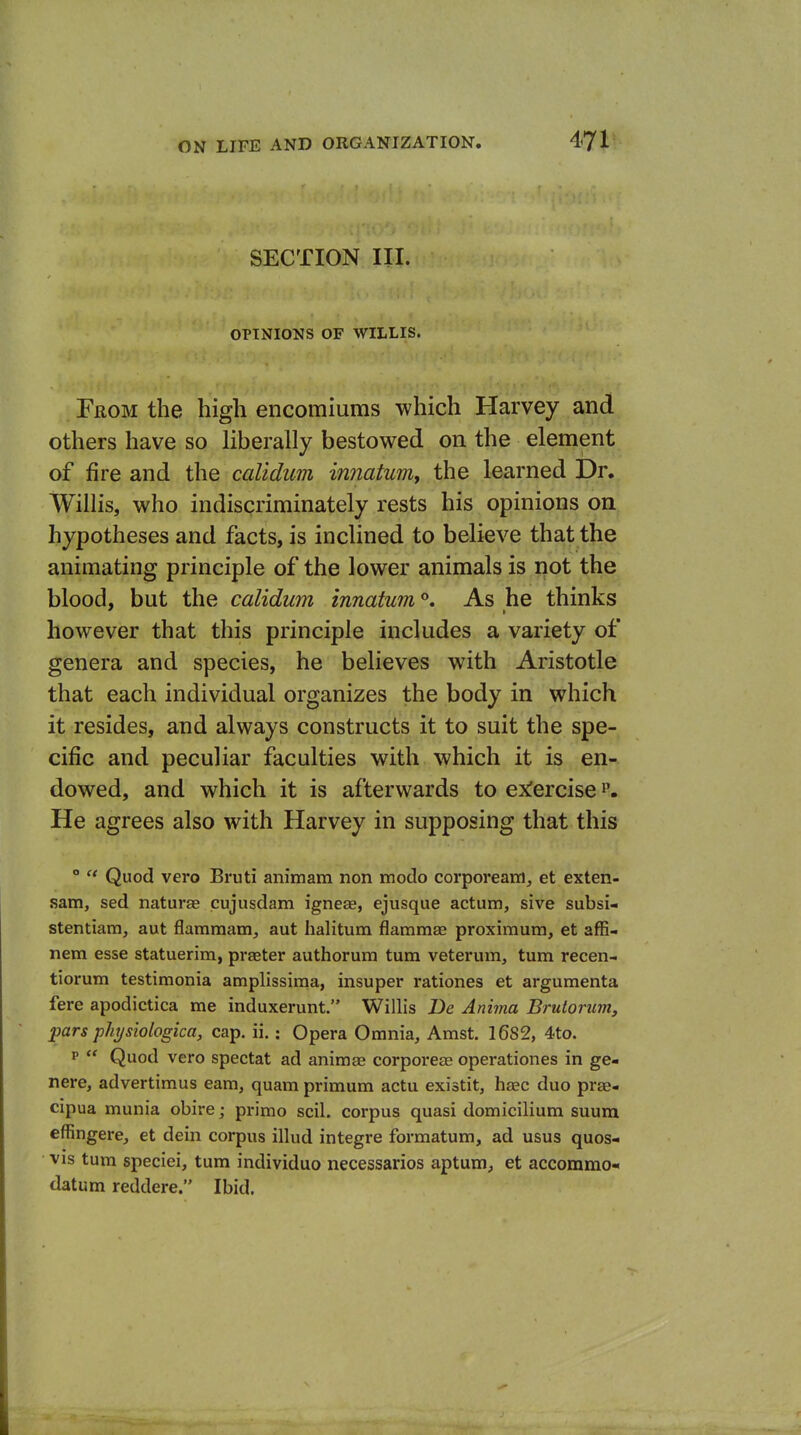 SECTION III. OPINIONS OF WILLIS. From the high encomiums which Harvey and others have so liberally bestowed on the element of fire and the calidum innatum, the learned Dr. Willis, who indiscriminately rests his opinions on hypotheses and facts, is inclined to believe that the animating principle of the lower animals is not the blood, but the calidum innatum. As he thinks however that this principle includes a variety of genera and species, he believes with Aristotle that each individual organizes the body in which it resides, and always constructs it to suit the spe- cific and peculiar faculties with which it is en- dowed, and which it is afterwards to ex!ercise He agrees also with Harvey in supposing that this °  Quod vero Bruti animam non modo corpoream, et exten- sam, sed naturae cujusdam igneae, ejusque actum, sive subsi- stentiam, aut flamraam, aut halitum flammae proximum, et affi- nem esse statuerim, praeter authorum turn vetei'um, turn recen- tiorum testimonia amplissima, insuper rationes et arguraenta fere apodictica me induxerunt. Willis Be Anima Brulorum, pars phijsiologica, cap. ii.: Opera Omnia, Amst. 16S2, 4to. p  Quod vero spectat ad animae corporeae operationes in ge- nere, advertimus earn, quam primum actu existit, haec duo pras- cipua munia obire; primo soil, corpus quasi domicilium suura effingere, et dein corpus illud integre formatum, ad usus quos- VIS turn speciei, turn individuo necessarios aptum, et accomrao-* datum reddere. Ibid.