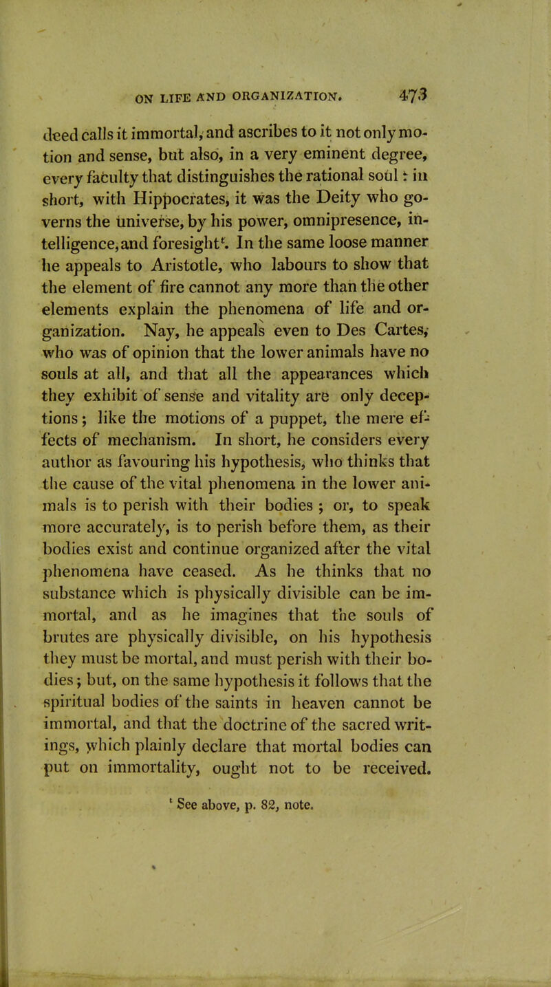 deed calls it immortal, and ascribes to it not only mo- tion and sense, but also, in a very eminent degree, every fafculty that distinguishes the rational soul t in short, with Hippocrates, it was the Deity who go- verns the universe, by his power, omnipresence, in- telligence, and foresight*. In the same loose manner he appeals to Aristotle, who labours to show that the element of fire cannot any more than the other elements explain the phenomena of life and or- ganization. Nay, he appeals even to Des Cartes, who was of opinion that the lower animals have no souls at all, and that all the appearances which they exhibit of sen^e and vitality are only decep- tions ; like the motions of a puppet, the mere ef^ fects of mechanism. In short, he considers every author as favouring his hypothesis, who thinks that the cause of the vital phenomena in the lower ani- mals is to perish with their bodies ; or, to speak more accurately, is to perish before them, as their bodies exist and continue organized after the vital phenomena have ceased. As he thinks that no substance which is physically divisible can be im- mortal, and as he imagines that the souls of brutes are physically divisible, on his hypothesis they must be mortal, and must perish with their bo- dies ; but, on the same hypothesis it follows that the spiritual bodies of the saints in heaven cannot be immortal, and that the doctrine of the sacred writ- ings, which plainly declare that mortal bodies can put on immortality, ought not to be received.