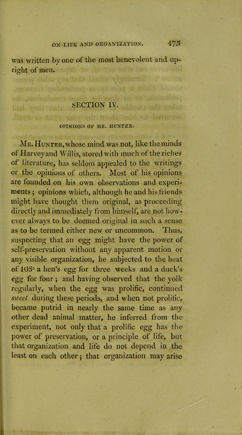 was written by one of the most benevolent and up- right of men. SECTION IV. OPINIONS OF MR. HUNTER. Mr. Hunter, whose mind was not, like the minds' of Harvey and Willis, stored with much of the riches of literature, has seldom appealed to the writings or the opinions of others. Most of his opinions are founded on his own observations and experi- ments ; opinions which, although he and his friends might have thought them original, as proceediug directly and immediately from himself, are not how- ever always to be deemed original in such a sense as to be termed either new or uncommon. Thus, suspecting that an egg might have the power of self-preservation without any apparent motion or any visible organization, he subjected to the heat of 103° a hen's egg for three weeks and a duck's egg for four ; and having observed that the yolk regularly, when the egg was prolific, continued sweet during these periods, and when not prolific,, became putrid in nearly the same time as any other dead animal matter, he inferred from the experiment, not only that a prolific egg has tlie power of preservation, or a principle of life, but that organization and life do not depend in the least on each other; that organization may arise