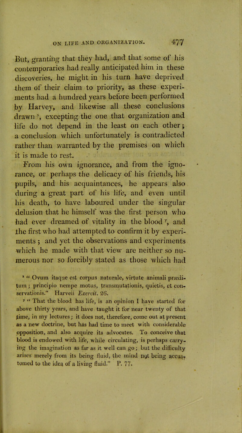 But, granting that they had, and that some of his contemporaries had really anticipated him in these discoveries, he might in his turn have deprived them of their claim to priority, as these experi- ments had a hundred years before been performed J)y Harvey, and likewise all these conclusions drawn ''j excepting the one that organization and life do not depend in the least on each other; a conclusion which unfortunately is contradicted rather than warranted by the premises on which it is made to rest. From his own ignorance, and from the igno- rance, or perhaps the delicacy of his friends, his pupils, and his acquaintances, he appears also during a great part of his life, and even until his death, to have laboured under the singular delusion that he himself was the first person who had ever dreamed of vitality in the blood and the first who had attempted to confirm it by experi- ments ; and yet the observations and experiments which he made with that view are neither so nu- merous nor so forcibly stated as those which had *  Ovum itaque est corpus naturale, virtute animali praedi- tum; principio nempe motus, transmutationis, quietis, et con- servationis. Harveii Exercil. 26. '  That the blood has life, is an opinion I have started for above thirty years, and have taught it for near twenty of that jtime, in my lectures; it does not, therefore, come out at present as a nevf doctrine, but hAs had time to meet with considerable opposition, and also acquire its advocates. To conceive that blood is endowed with life, while cii'culating, is perhaps carry- ing the imagination as far as it well can go; but the difficulty arises merely from its being fluid, the mind n^t being accus-y toracd to the ide^ of a living fluid. P. 77.