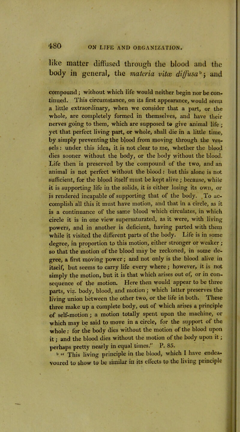 like matter diffused through the blood and the body in general, the materia vitoi dil/usa^-, and compound; without which life would neither begin nor be con- tinued. This circumstance, on its first appearance, would seerfi a little extraordinary, when we consider that a part, or the whole, are completely formed in themselves, and have their nerves going to them, which are supposed to give animal life ; yet that perfect living part, or whole, shall die in a little time, by simply preventing the blood from moving through the ves- sels : under this idea, it is not clear to me, whether the blood dies sooner without the body, or the body without the blood. Life then is preserved by the compound of the two, and an animal is not perfect without the blood: but this alone is not sufficient, for the blood itself must be kept alive; because, while it is supporting life in the solids, it is either losing its own, or ^s rendered incapable of supporting that of the body. , To ac- complish all this it must have motion, and that in a circle, as it is a continuance of the same blood which circulates, in which circle it is in one view supersaturated, as it were, with living powers, and in another is deficient, having parted with them while it visited the different parts of the body. Life is in some degree, in proportion to this motion, either stronger or weaker ; so that the motion of the blood may be reckoned, in some de- gree, a first moving power; and not only is the blood alive in itself, but seems to carry life every where; however, it is not simply the motion, but it is that which arises out of, or in con- sequence of the motion. Here then would appear to be three parts, viz. body, blood, and motion; which latter preserves the living union between the other two, or the life in both. These three make up a complete body, out of which arises a prinpiple of self-motion; a motion totally spent upon the machine, or which may be said to move in a circle, for the support of the whole: for the body dies without the motion of the blood upon it; and the blood dies without the motion of the body upon it; perhaps pretty nearly in equal times. P. 85.  This living principle in the blood, which I have endea- voured to show to be similar in its effects to the living principle