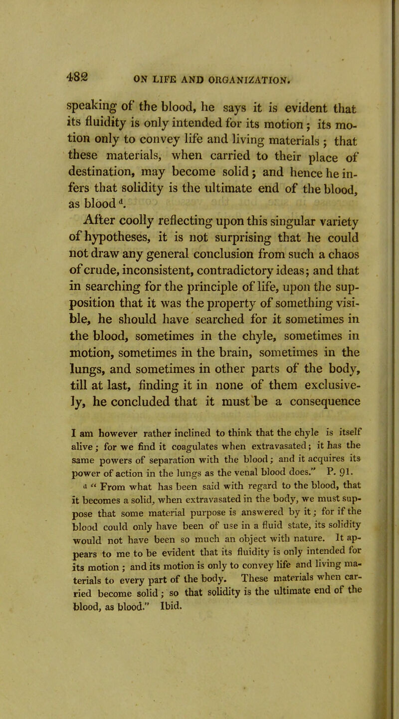 speaking of the blood, he says it is evident that its fluidity is only intended for its motion ; its mo- tion only to convey life and living materials ; that these materials, when carried to their place of destination, may become solid; and hence he in- fers that solidity is the ultimate end of the blood, as blood After coolly reflecting upon this singular variety of hypotheses, it is not surprising that he could not draw any general conclusion from such a chaos of crude, inconsistent, contradictory ideas; and that in searching for the principle of life, upon the sup- position that it was the property of something visi- ble, he should have searched for it sometimes in the blood, sometimes in the chyle, sometimes in motion, sometimes in the brain, sometimes in the lungs, and sometimes in other parts of the body, till at last, finding it in none of them exclusive- ly, he concluded that it must be a consequence I am however rather indined to think that the chyle is itself alive; for we find it coagulates when extravasated; it has the same powers of separation with the blood; and it acquires its power of action in the lungs as the venal blood does. P. 9I. d  From what has been said with regard to the blood, that it becomes a solid, when extravasated in the body, we must sup- pose that some material purpose is answered by it; for if the blood could only have been of use in a fluid state, its solidity would not have been so much an object with nature. It ap- pears to me to be evident that its fluidity is only intended for its motion ; and its motion is only to convey life and living ma- terials to every part of the body. These materials when car- ried become solid; so that solidity is the ultimate end of the blood, as blood. Ibid.