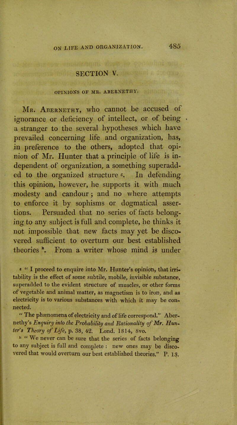 SECTION V. OPINIONS OF MR. ABEIINETHY. Mr. Abernethy, who cannot be accused of ignorance or deficiency of intellect, or of being . a stranger to the several hypotheses which have prevailed concerning life and organization, has, in preference to the others, adopted that opi- nion of Mr. Hunter that a principle of life is in- dependent of organization, a something superadd- ed to the organized structure s. In defending this opinion, however, he supports it with much modesty and candour; and no where attempts to enforce it by sophisms or dogmatical asser- tions. Persuaded that no series of facts belong- ing to any subject is full and complete, he thinks it not impossible that new facts may yet be disco- vered sufficient to overturn our best established theories *. From a writer whose mind is under t  I proceed to enquire into Mr. Hunter's opinion, that irri- tability is the effect of some subtile, mobile, invisible substance, superadded to the evident structure of muscles, or other forms of vegetable and animal matter, as magnetism is to iron, and as electricity is to various substances with which it may be con- nected.  The phsenomena of electricity and of life correspond. Aber- nethy's Enquiry into the Probability and Rationality of Mr. Hun^ ier's Theory of Life, p. 38, 42. Lond. 1814, 8vo. ^  We never can be sure that the series of facts belonging to any subject is full and complete : new ones may be disco- vered that would overturn our best established theories. P. 13.