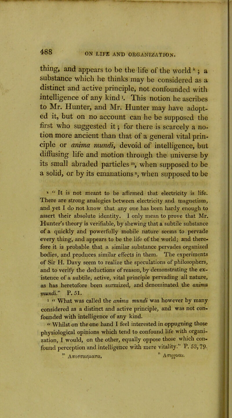 thing, and appears to be the life of the world; a substance which he thinks may be considered as a distinct and active principle, not confounded with intelligence of any kind >. This notion he ascribes to Mr. Hunter, and Mr. Hunter may have adopt- ed it, but on no account can he be supposed the first who suggested it; for there is scarcely a no- tion more ancient than that of a general vital prin- ciple or anima mundi, devoid of intelligence, but diffusing life and motion through the universe by its small abraded particleswhen supposed to be a solid, or by its emanations when supposed to be k  It is not meant to be affirmed that electricity is life. There are strong analogies between electricity and magnetism, and yet I do not know that any one has been hardy enough to assert their absolute identity. I only mean to prove that Mr. Hunter's theory is verifiable, by shewing that a subtile substance of a quickly and powerfully mobile nature seems to pervade every thing, and appears to be the life of the world; and there- fore it is probable that a similar substance pervades organized bodies, and produces similar effects in them. The experiments of Sir H. Davy seem to realize the speculations of philosophers, and to verify the deductions of reason, by demonstrating the ex- istence of a subtile, active, vital principle pervading all nature, as has heretofore been surmized, and denominated the anima mundi. P. 51. » « What was called the anima mundi was however by many considered as a distinct and active principle, and was not con- founded with intelligence of any kind. « Whilst on the one hand I feel interested in oppugning those physiological opinions which tend to confound life with organi- zation, I would, on the other, equally oppose those which con- found perception and intelligence with mere vitality. P. 53,79