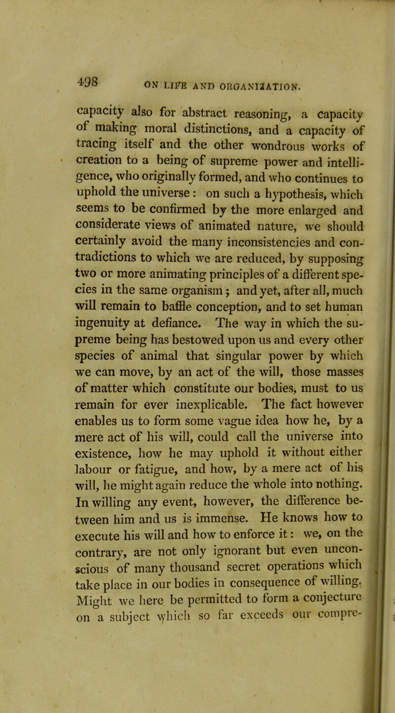 capacity also for abstract reasoning, a capacity of making moral distinctions, and a capacity of tracing itself and the other wondrous works of creation to a being of supreme power and intelli- gence, who originally formed, and who continues to uphold the universe : on such a hypothesis, which seems to be confirmed by the more enlarged and considerate views of animated nature, we should certainly avoid the many inconsistencies and con- tradictions to which we are reduced, by supposing two or more animating principles of a different spe- cies in the same organism; and yet, after all, much will remain to baffle conception, and to set human ingenuity at defiance. The way in which the su- preme being has bestowed upon us and every other species of animal that singular power by which we can move, by an act of the will, those masses of matter which constitute our bodies, must to us remain for ever inexplicable. The fact hov;ever enables us to form some vague idea how he, by a mere act of his will, could call the universe into existence, how he may uphold it without either labour or fatigue, and how, by a mere act of his will, he might again reduce the whole into nothing. In willing any event, however, the difference be- tween him and us is immense. He knows how to execute his will and how to enforce it: we, on the contrary, are not only ignorant but even uncon- scious of many thousand secret operations which take place in our bodies in consequence of willing. Might we here be permitted to form a conjecture on a subject which so far exceeds our compre-