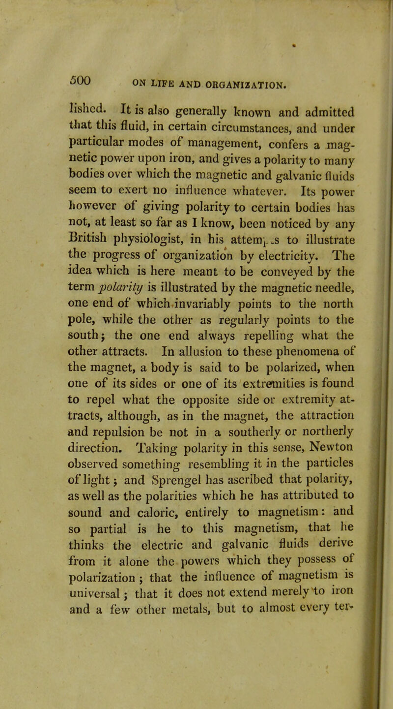 lished. It is also generally known and admitted that this fluid, in certain circumstances, and under particular modes of management, confers a mag- netic power upon iron, and gives a polarity to many bodies over which the magnetic and galvanic fluids seem to exert no influence whatever. Its power however of giving polarity to certain bodies has not, at least so far as I know, been noticed by any British physiologist, in his attem^^s to illustrate the progress of organization by electricity. The idea which is here meant to be conveyed by the term polarity is illustrated by the magnetic needle, one end of which invariably points to the north pole, while the other as regularly points to the south J the one end always repelling what the other attracts. In allusion to these phenomena of the magnet, a body is said to be polarized, when one of its sides or one of its extremities is found to repel what the opposite side or extremity at- tracts, although, as in the magnet, the attraction and repulsion be not in a southerly or northerly direction. Taking polarity in this sense, Newton observed something resembling it in the particles of light j and Sprengel has ascribed that polarity, as well as the polarities which he has attributed to sound and caloric, entirely to magnetism: and so partial is he to this magnetism, that he thinks the electric and galvanic fluids derive from it alone the powers which they possess of polarization ; that the influence of magnetism is universal; that it does not extend merely to iron and a few other metals, but to almost every ter^