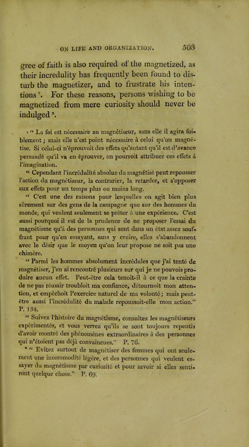 gree of faith is also required of the magnetized, as their incredulity has frequently been found to dis- turb the magnetizer, and to frustrate his inten- tions \ For these reasons, persons wishing to be magnetized from mere curiosity should never be indulged ^ »  La foi est necessaire au magnetiseur, sans elle il agira foi» blement; mais elle n'est point necessaire a celui qu'on magne- tise. Si celui-ci n'eprouvoit des effets qu'autant qu'il est d'avance persuade qu'il va en ^prouver, on pourroit attribuer ces eflFets a rimagination. ** Cependant I'incredulite absolue du magnetise pent repousser Taction du magnetiseur, la contrarier, la retarder, et s'opposer aux efFets pour un temps plus ou moins long.  C'est une des raisons pour lesquelles on agit bien plus surement sur des gens de la campagne que sur des hommes du monde, qui veulent seulement se preter a une experience. C'est aussi pourquoi il est de la prudence de ne proposer I'essai du magnetisme qu'a des personnes qui sont dans un etat assez souf« firant pour qu'en essayant, sans y croii-e, elles s'abandonnent avec le desir que le moyen qu'on leur propose ne soit pas ime chimere.  Parmi les hommes absolument incredules que j'ai tente de magnetiser, j'en ai rencontre plusieurs sur qui je ne pouvois pro- duire aucun efFet. Peut-etre cela tenoit-il a ce que la crainte de ne pas reussir troubloit ma confiance, detournoit mon atten- tion, et empechoit Pexercice naturel de ma volonte; mais peut- etre aussi rincredulite du malade repoussoit-elle mon action. P. 134.  Suivez I'histoire du magnetisme, consultez les magnetiseurs experiraentes, et vous verrez qu'ils se sont toujours repentis d'avoir montre des phenomenes extraordinaires a des personnes qui n'etoient pas deja convaincues. P. 76. *  Evitez surtout de magnetiser des femmes qui ont seule- ment une incommodite legere, et des personnes qui veulent es- sayer du magnetisme par curiositc et pour savoir si elles senti^ rent quelque chose. P. 69.