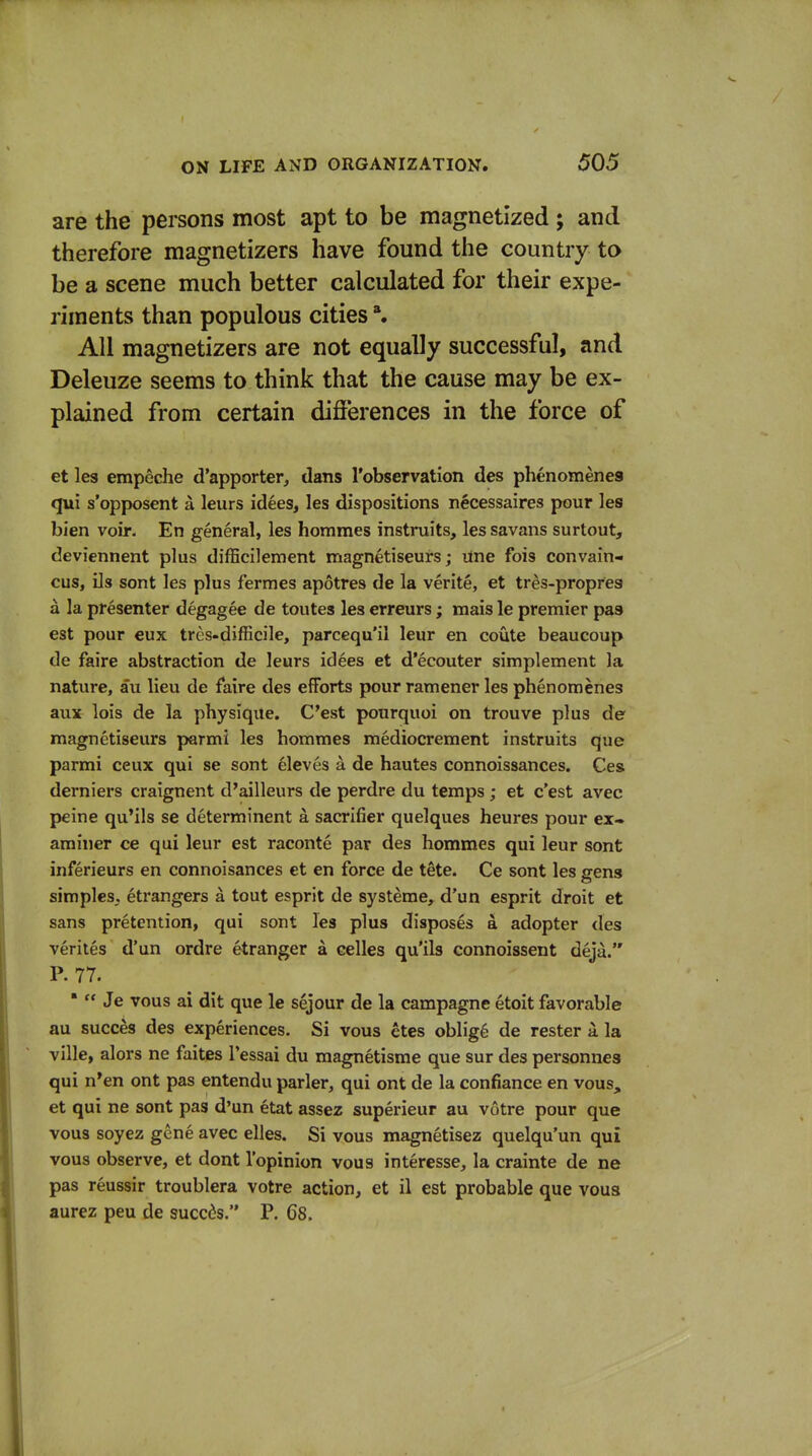 are the persons most apt to be magnetized ; and therefore magnetizers have found the country to be a scene much better calculated for their expe- riments than populous cities All magnetizers are not equally successful, and Deleuze seems to think that the cause may be ex- plained from certain diflerences in the force of et les empeche d'apporter, dans I'observation des phenomenes qui s'opposent a leurs idees, les dispositions necessaires pour les bien voir. En general, les hommes instruits, les savans surtout, deviennent plus difficilement magnetiseurs; line fois convain- cus, ils sont les plus fermes apotres de la verite, et tres-propres a la presenter degagee de toutes les erreurs; mais le premier pas est pour €ux tres-difficile, parcequ'il leur en coute beaucoup de faire abstraction de leurs idees et d'ecouter simplement la nature, au lieu de faire des efforts pour ramener les phenomenes aux lois de la physique. C'est ponrquoi on trouve plus de magnetiseurs parmi les hommes mediocrement instruits que parmi ceux qui se sont eleves a de hautes connoissances. Ces derniers craignent d'ailleurs de perdre du temps; et c'est avec peine qu'ils se determinent a sacrifier quelques heures pour ex» aminer ce qui leur est raconte par des hommes qui leur sont inferieurs en connoisances et en force de tete. Ce sont les gens simples, etrangers a tout esprit de systeme, d'un esprit droit et sans pretention, qui sont les plus disposes a adopter des verites d'un ordre etranger a eelles qu'ils connoissent deja. P. 77. *  Je vous ai dit que le sejour de la campagne etoit favorable au succes des experiences. Si vous etes oblig6 de rester a la ville, alors ne faites I'essai du magnetisme que sur des personnes qui n'en ont pas entendu parler, qui ont de la confiance en vous, et qui ne sont pas d'un etat assez superieur au votre pour que vous soyez gene avec elles. Si vous magnetisez quelqu'un qui vous observe, et dont I'opinion vous interesse, la crainte de ne pas reussir troublera votre action, et il est probable que voua aurez peu de succes. P. 68.