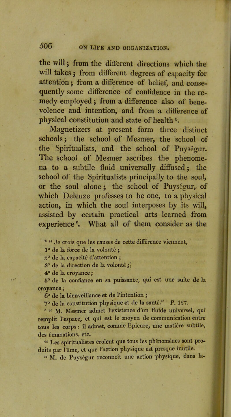 the will J from the different directions which the will takes j from different degrees of capacity for attention; from a difference of belief, and conse- quently some difference of confidence in the re- medy employed j from a difference also of bene- volence and intention, and from a difference of physical constitution and state of health ^. Magnetizers at present form three distinct schools; the school of Mesmer, the school of the Spiritualists, and the school of Puysegur. The school of Mesmer ascribes the phenome- na to a subtile fluid universally diffused; the school of the Spiritualists principally to the soul, or the soul alone; the school of Puysegur, of which Deleuze professes to be one, to a physical action, in which the soul interposes by its will, assisted by certain practical arts learned from experienced What all of them consider as the  Je crois que les causes de cette difference viennent, 1° de la force de la volonte ; 2° de la capacite d'attention; S° de la direction de la volonte;] 4° de la croyance; 5° de la confiance en sa puissance, qui est une suite de la Croyance; 6° de la bienveillance et de I'intention; 7° de la constitution physique et de la sante. P. 127-   M. Mesmer admet I'existence d'un fluide universe!, qui remplit I'espace, et qui est le moyen de communication entre tous les corps: il admet, corame Epicure, une matiere subtile, des emanations, etc.  Les spiritualistes croient que tous les phenomenes sont pro- duits par 1 ame, et que Taction physique est presque inutile.  M. de Puysegur reconnoit une action physique, dans la-