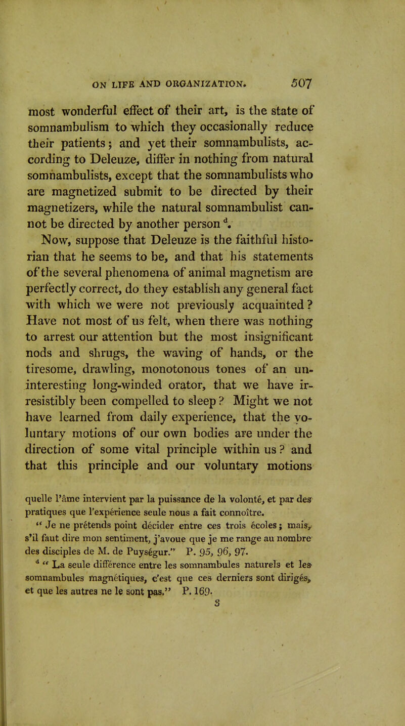 most wonderful effect of their art, is the state of somnambulism to which they occasionally reduce their patients; and yet their somnambulists, ac- cording to Deleuze, differ in nothing from natural somnambulists, except that the somnambulists who are magnetized submit to be directed by their magnetizers, while the natural somnambulist can- not be directed by another person Now, suppose that Deleuze is the faithful histo- rian that he seems to be, and that his statements of the several phenomena of animal magnetism are perfectly correct, do they establish any general fact with which we were not previouslj? acquainted ? Have not most of us felt, when there was nothing to arrest our attention but the most insignificant nods and shrugs, the waving of hands, or the tiresome, drawling, monotonous tones of an un- interesting long-winded orator, that we have ir- resistibly been compelled to sleep ? Might we not have learned from daily experience, that the vo- luntary motions of our own bodies are under the direction of some vital principle within us ? and that this principle and our voluntary motions quelle I'ame intervient par la puissance de la volonte, et par desf pratiques que rexperience seule nous a fait connoitre. ♦* Je ne pretends point decider entre ces trois ecoles; maisy s*il faut dire mon sentiment, j'avoue que je me range au nombre des disciples de M. de Puys^gur. P. 95, 96, 97.  La seule difference entre les somnambules naturels et le» somnambules magnetiques, c'est que ces derniers sont diriges^ et que les autres ne le sont pas. P. 169- S