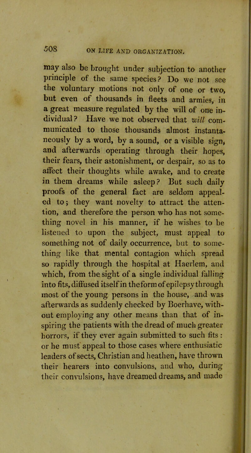 may also be brought under subjection to another principle of the same species? Do we not see the voluntary motions not only of one or two, but even of thousands in fleets and armies, in a great measure regulated by the will of one in- dividual ? Have we not observed that mil com- municated to those thousands almost instanta- neously by a word, by a sound, or a visible sign* and afterwards operating through their hopes, their fears, their astonishment, or despair, so as to affect their thoughts while awake, and to create in them dreams while asleep? But such daily proofs of the general fact are seldom appeal- ed to; they want novelty to attract the atten- tion, and therefore the person who has not some- thing novel in his manner, if he wishes to be listened to upon the subject, must appeal to something not of daily occurrence, but to some- thing like that mental contagion which spread so rapidly through the hospital at Haerlem, and which, from the sight of a single individual falling into fits, diffused itself in theformof epilepsy through most of the young persons in the house, and was afterwards as suddenly checked by Boerhave, with- out employing any other means than that of in- spiring the patients with the dread of much greater horrors, if they ever again submitted to such fits : or he must appeal to those cases where enthusiatic leaders of sects. Christian and heathen, have thrown their hearers into convulsions, and who, during their convulsions, have dreamed dreams, and made