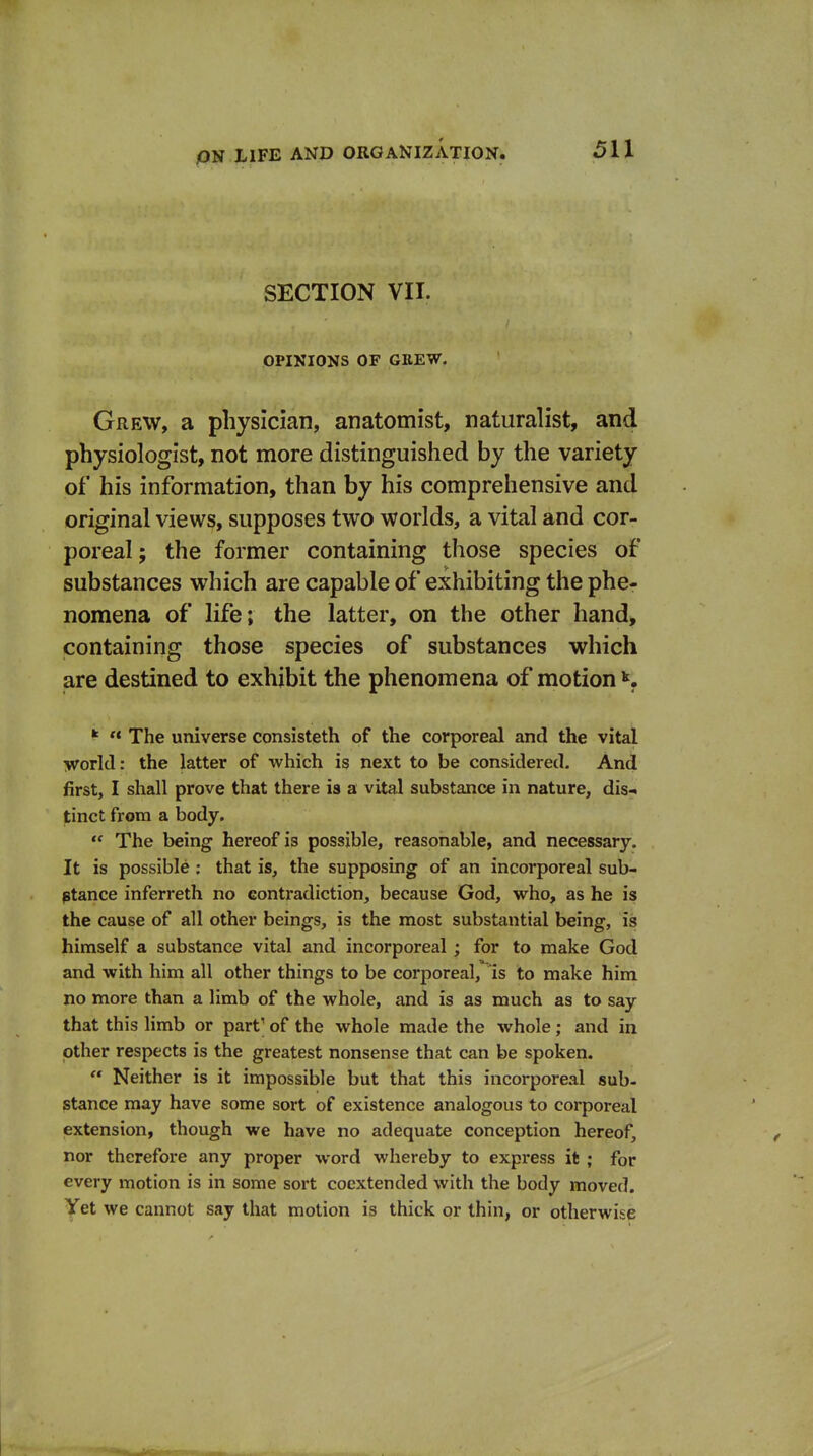 SECTION VIT. OPINIONS OF GREW. Grew, a physician, anatomist, naturalist, and physiologist, not more distinguished by the variety of his information, than by his comprehensive and original views, supposes two worlds, a vital and cor- poreal; the former containing those species of substances which are capable of exhibiting the phe- nomena of life; the latter, on the other hand, containing those species of substances which are destined to exhibit the phenomena of motion K * The universe consisteth of the corporeal and the vital ivorld: the latter of which is next to be considered. And first, I shall prove that there is a vital substance in nature, disr« tinct from a body.  The being hereof is possible, reasonable, and necessary. It is possible ; that is, the supposing of an incorporeal sub- ptance inferreth no contradiction, because God, who, as he is the cause of all other beings, is the most substantial being, is himself a substance vital and incorporeal ; for to make God and with him all other things to be corporeal, is to make him no more than a limb of the whole, and is as much as to say that this limb or part' of the whole made the whole; and in other respects is the greatest nonsense that can be spoken.  Neither is it impossible but that this incorporeal sub- stance may have some sort of existence analogous to corporeal extension, though we have no adequate conception hereof, nor therefore any proper word whereby to express it ; for every motion is in some sort cocxtended with the body moved. Yet we cannot say that motion is thick or thin, or otherwise