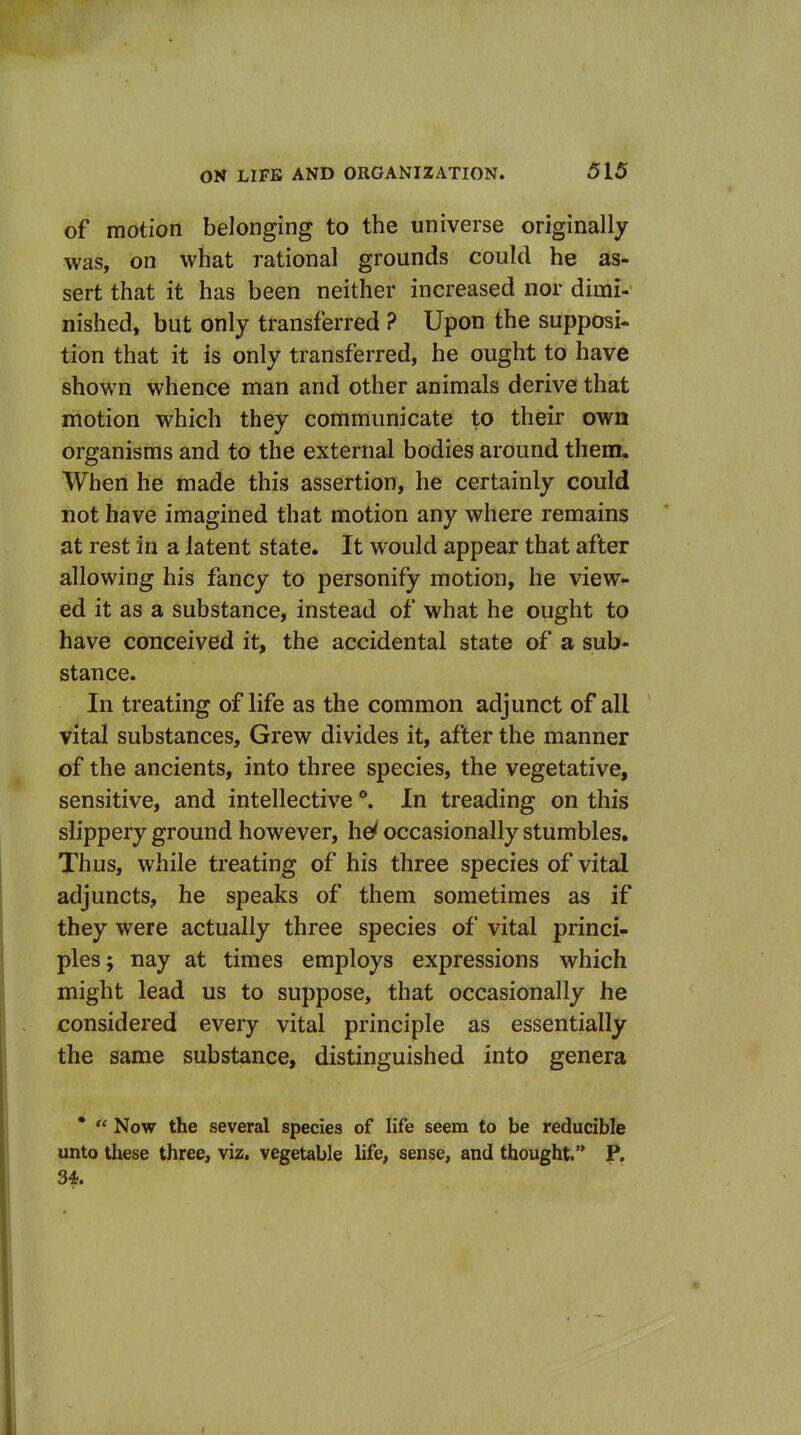 of motion belonging to the universe originally was, on what rational grounds could he as- sert that it has been neither increased nor dimi- nished, but only transferred ? Upon the supposi- tion that it is only transferred, he ought to have shown whence man and other animals derive that motion which they communicate to their own organisms and to the external bodies around them. When he made this assertion, he certainly could not have imagined that motion any where remains at rest in a latent state. It would appear that after allowing his fancy to personify motion, he view- ed it as a substance, instead of what he ought to have conceived it, the accidental state of a sub- stance. In treating of life as the common adjunct of all vital substances. Grew divides it, after the manner of the ancients, into three species, the vegetative, sensitive, and intellective °. In treading on this slippery ground however, he^ occasionally stumbles. Thus, while treating of his three species of vital adjuncts, he speaks of them sometimes as if they were actually three species of vital princi- ples; nay at times employs expressions which might lead us to suppose, that occasionally he considered every vital principle as essentially the same substance, distinguished into genera *  Now the several species of life seem to be reducible unto these three, viz. vegetable life, sense, and thought. P. 34.