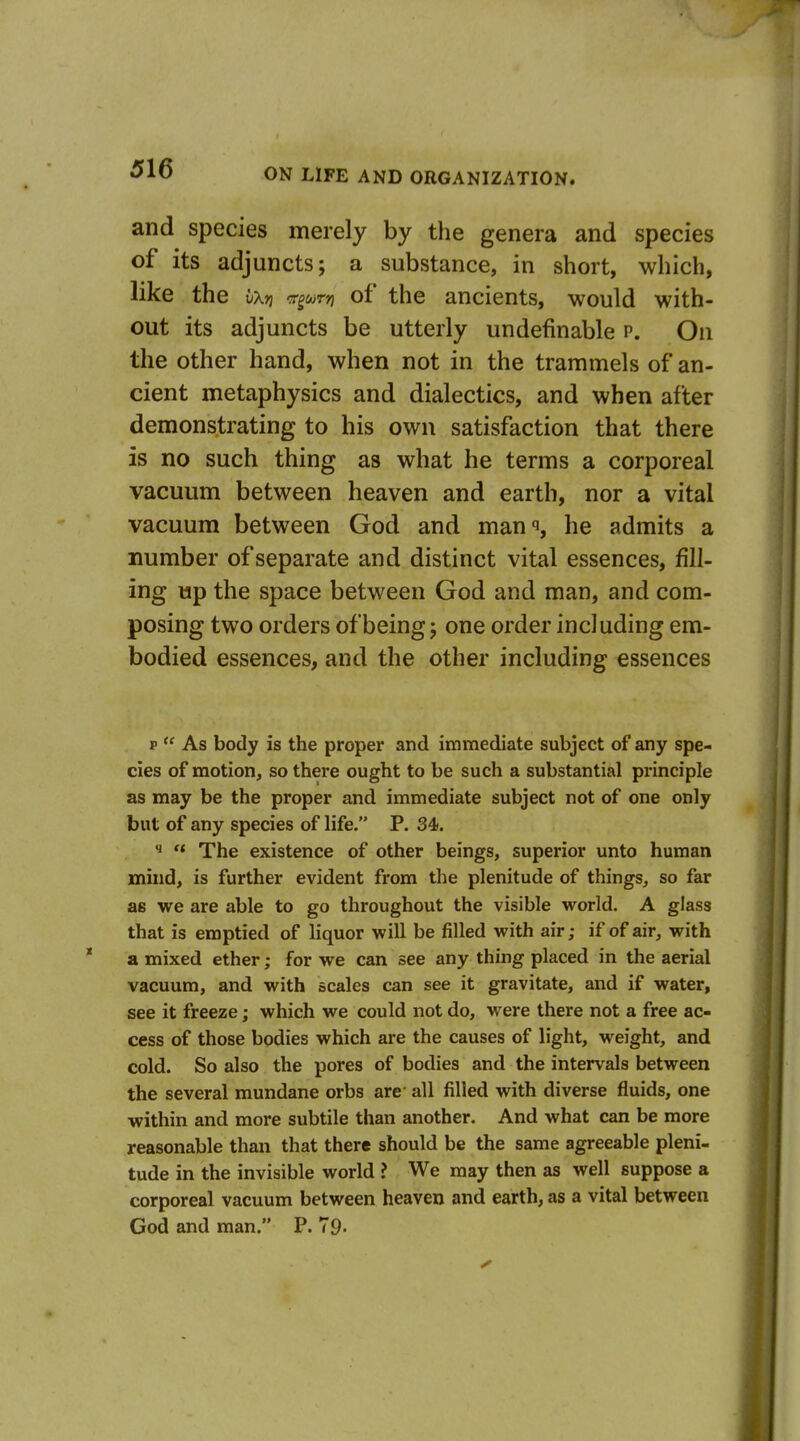 and species merely by the genera and species of its adjuncts; a substance, in short, which, like the ixri v^oirn of the ancients, would with- out its adjuncts be utterly undefinable p. On the other hand, when not in the trammels of an- cient metaphysics and dialectics, and when after demonstrating to his own satisfaction that there is no such thing as what he terms a corporeal vacuum between heaven and earth, nor a vital vacuum between God and man^i, he admits a number of separate and distinct vital essences, fill- ing up the space between God and man, and com- posing two orders of being; one order including em- bodied essences, and the other including essences p  As body is the proper and immediate subject of any spe- cies of motion, so there ought to be such a substantial principle as may be the proper and immediate subject not of one only but of any species of life. P. 34. ^  The existence of other beings, superior unto human mind, is further evident from the plenitude of things, so far as we are able to go throughout the visible world. A glass that is emptied of liquor will be filled with air; if of air, with a mixed ether; for we can see any thing placed in the aerial vacuum, and with scales can see it gravitate, and if water, see it freeze; which we could not do, were there not a free ac- cess of those bodies which are the causes of light, weight, and cold. So also the pores of bodies and the intervals between the several mundane orbs are all filled with diverse fluids, one within and more subtile than another. And what can be more reasonable than that there should be the same agreeable pleni- tude in the invisible world ? We may then as well suppose a corporeal vacuum between heaven and earth, as a vital between God and man. P. 79-