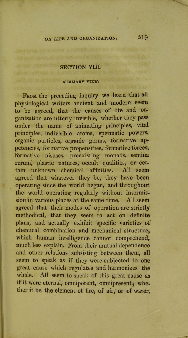 SECTION VIII. SUMMABY VIEW. From the preceding inquiry we learn that all physiological writers ancient and modern seem to be agreed, that the causes of life and or* ganization are utterly invisible, whether they pass under the name of animating principles, vital principles, indivisible atoms, spermatic powers, organic particles, organic germs, formative ap- petencies, formative propensities, formative forces, formative nisuses, preexisting monads, semina rerum, plastic natures, occult qualities, or cer- tain unknown chemical affinities. All seem agreed that whatever they be, they have been operating since the world began, and throughout the world operating regularly without intermis* sion in various places at the same time. All seem agreed that their modes of operation are strictly methodical, that they seem to act on definite plans, and actually exhibit specific varieties of chemical combination and mechanical structure, which human intelligence cannot comprehend, much less explain. From their mutual dependence and other relations subsisting between them, all seem to speak as if they were subjected to one great cause which regulates and hai'monizes the whole. All seem to speak of this great cause as if it were eternal, omnipotent, omnipresent; whe- ther it be the element of fire, of air, or of water^